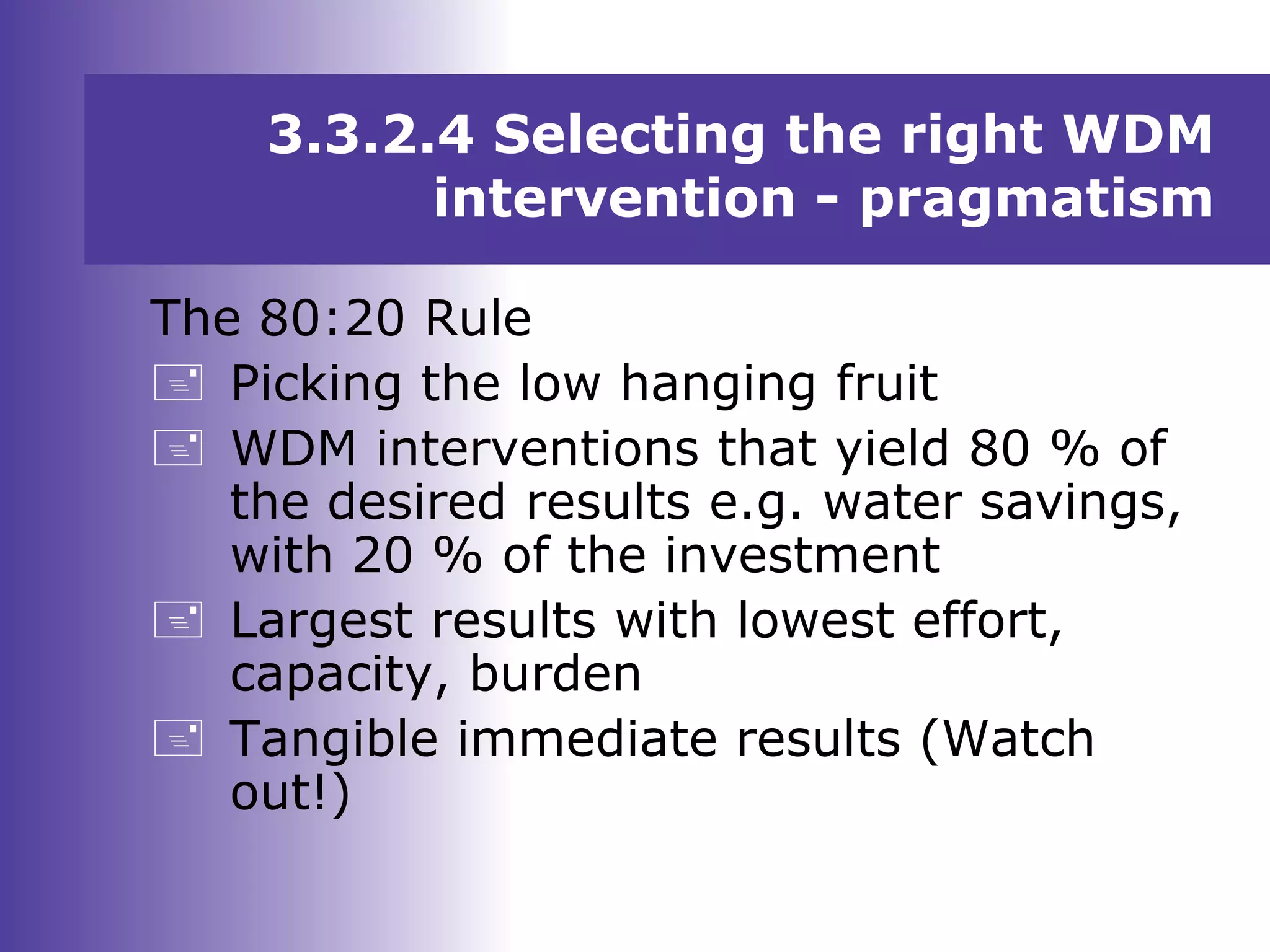 3.3.2.4 Selecting the right WDM
intervention - pragmatism
The 80:20 Rule
 Picking the low hanging fruit
 WDM interventions that yield 80 % of
the desired results e.g. water savings,
with 20 % of the investment
 Largest results with lowest effort,
capacity, burden
 Tangible immediate results (Watch
out!)
 
