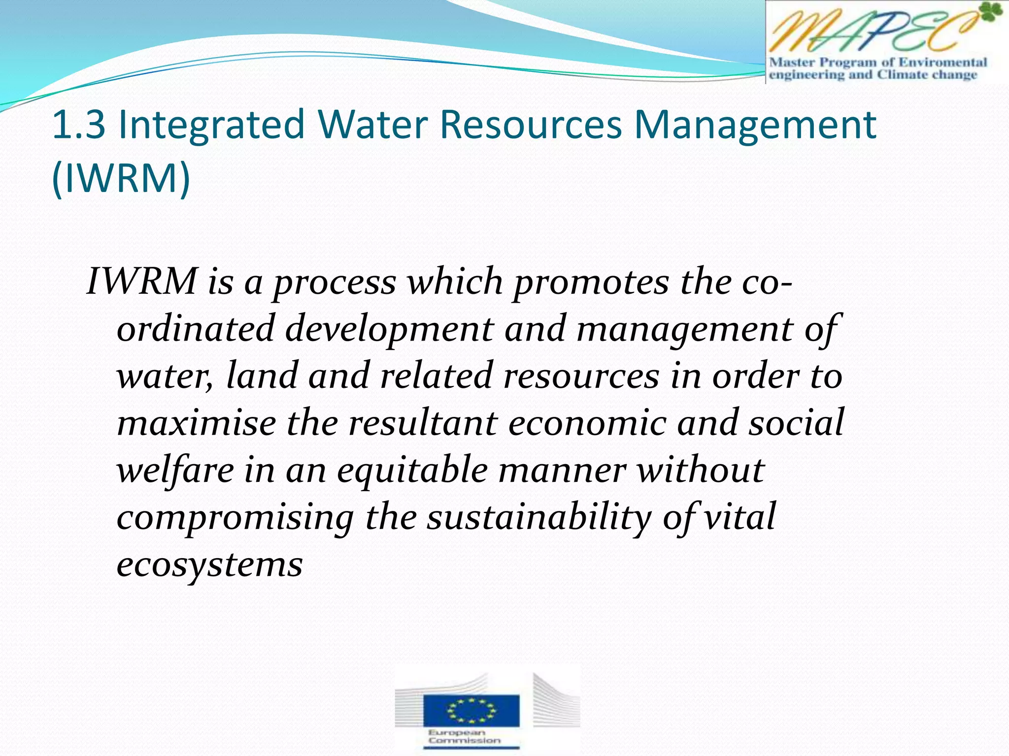 1.3 Integrated Water Resources Management
(IWRM)
IWRM is a process which promotes the co-
ordinated development and management of
water, land and related resources in order to
maximise the resultant economic and social
welfare in an equitable manner without
compromising the sustainability of vital
ecosystems
 
