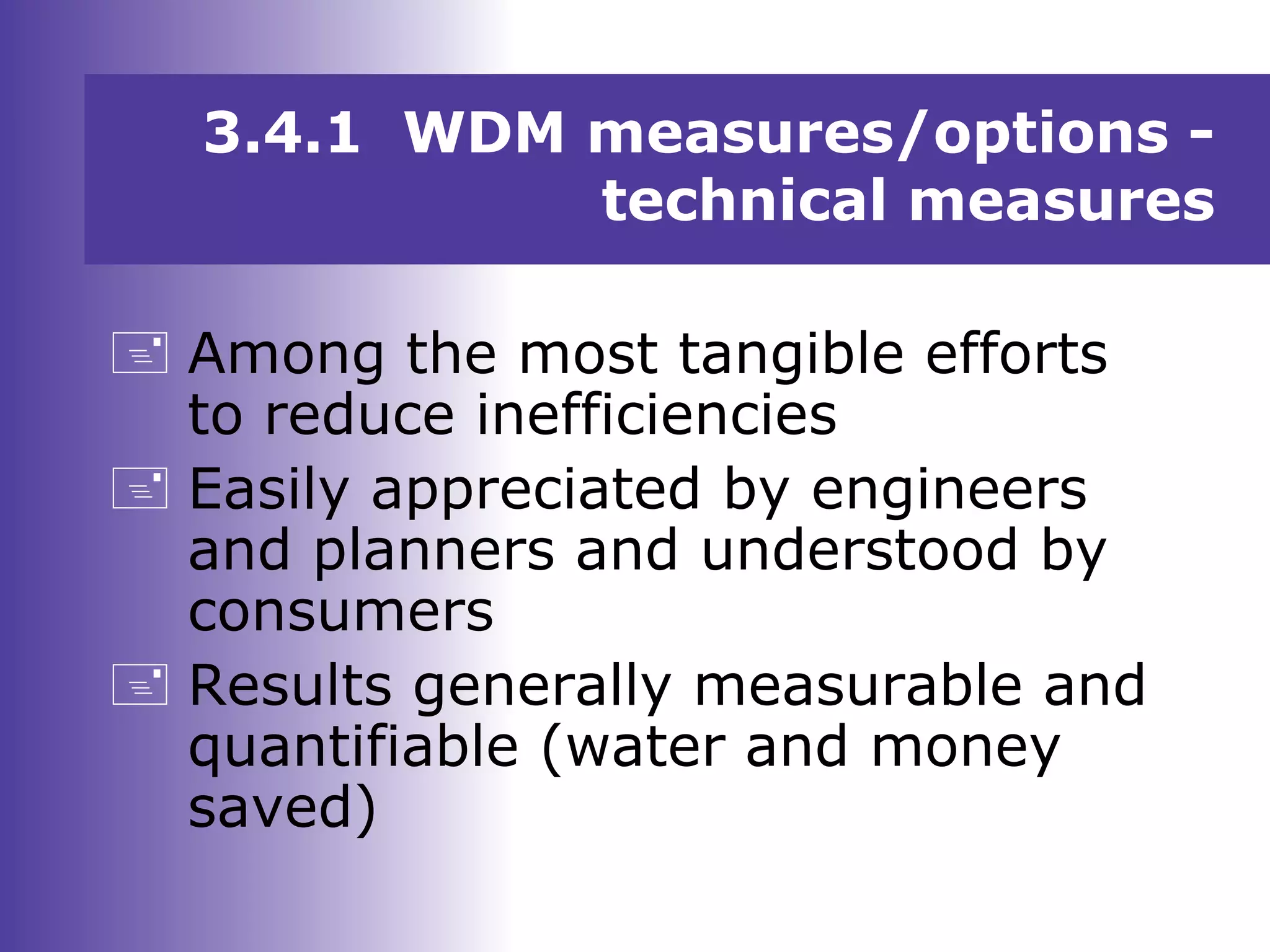 3.4.1 WDM measures/options -
technical measures
 Among the most tangible efforts
to reduce inefficiencies
 Easily appreciated by engineers
and planners and understood by
consumers
 Results generally measurable and
quantifiable (water and money
saved)
 
