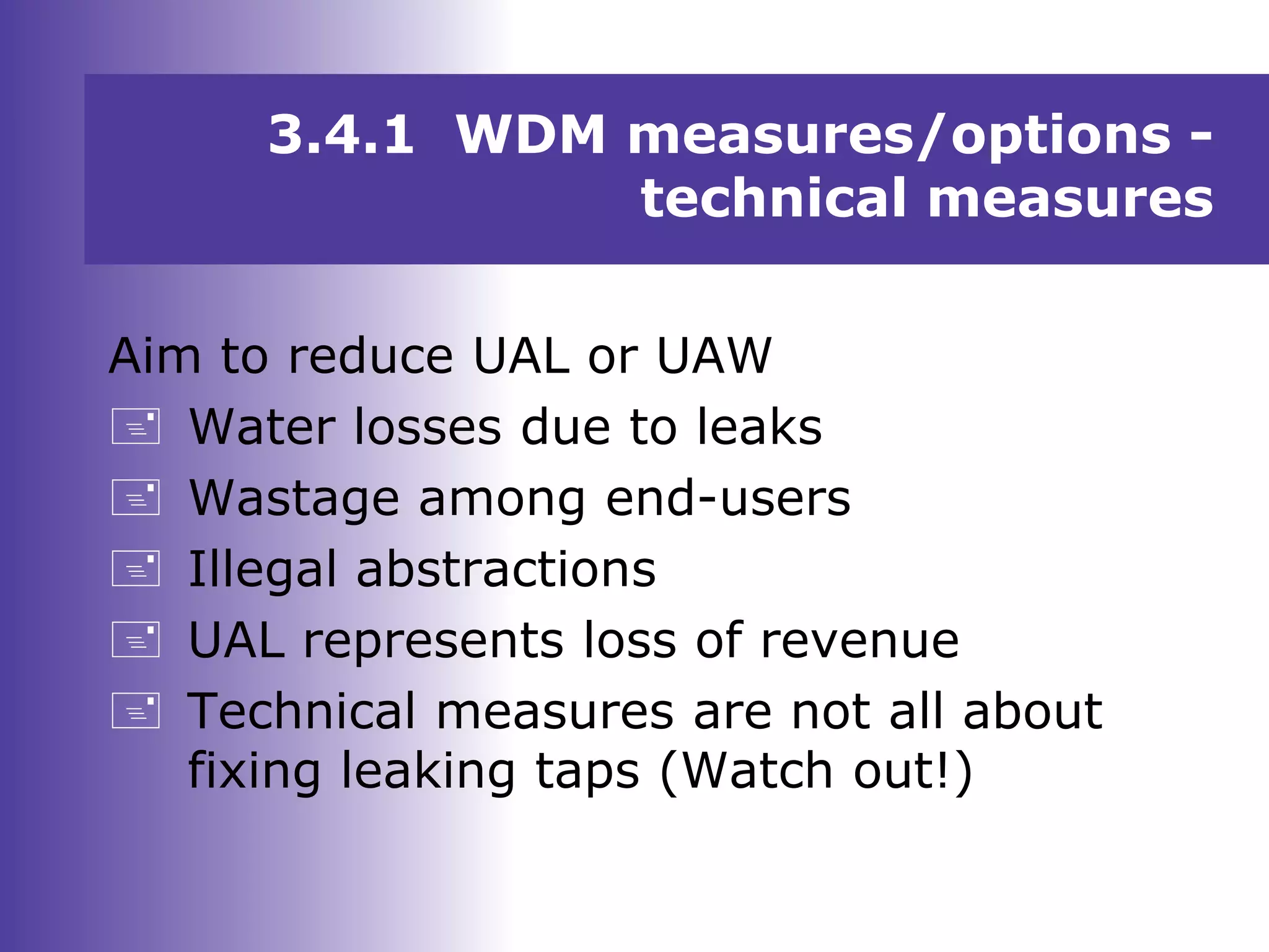 Aim to reduce UAL or UAW
 Water losses due to leaks
 Wastage among end-users
 Illegal abstractions
 UAL represents loss of revenue
 Technical measures are not all about
fixing leaking taps (Watch out!)
3.4.1 WDM measures/options -
technical measures
 
