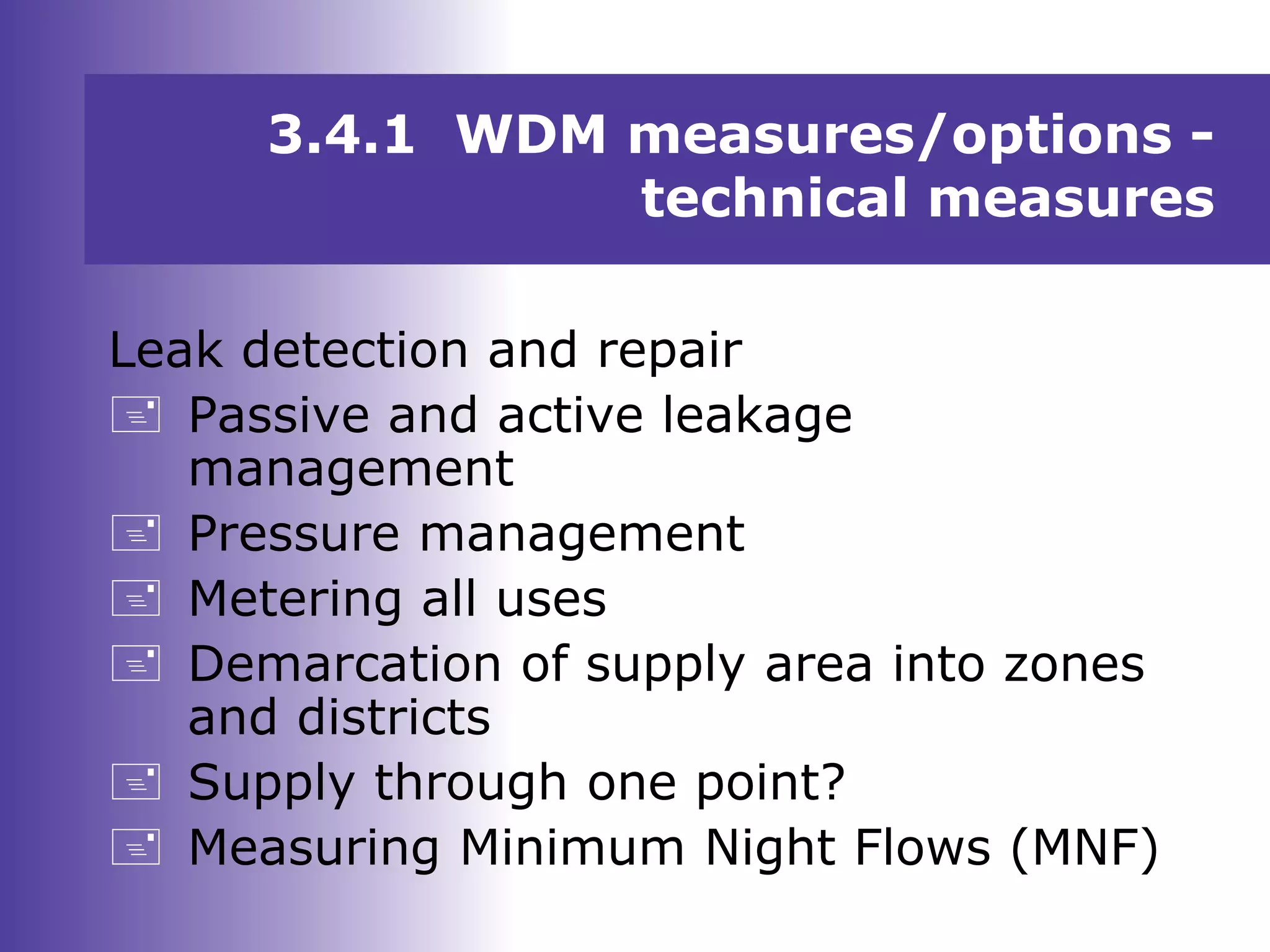 Leak detection and repair
 Passive and active leakage
management
 Pressure management
 Metering all uses
 Demarcation of supply area into zones
and districts
 Supply through one point?
 Measuring Minimum Night Flows (MNF)
3.4.1 WDM measures/options -
technical measures
 
