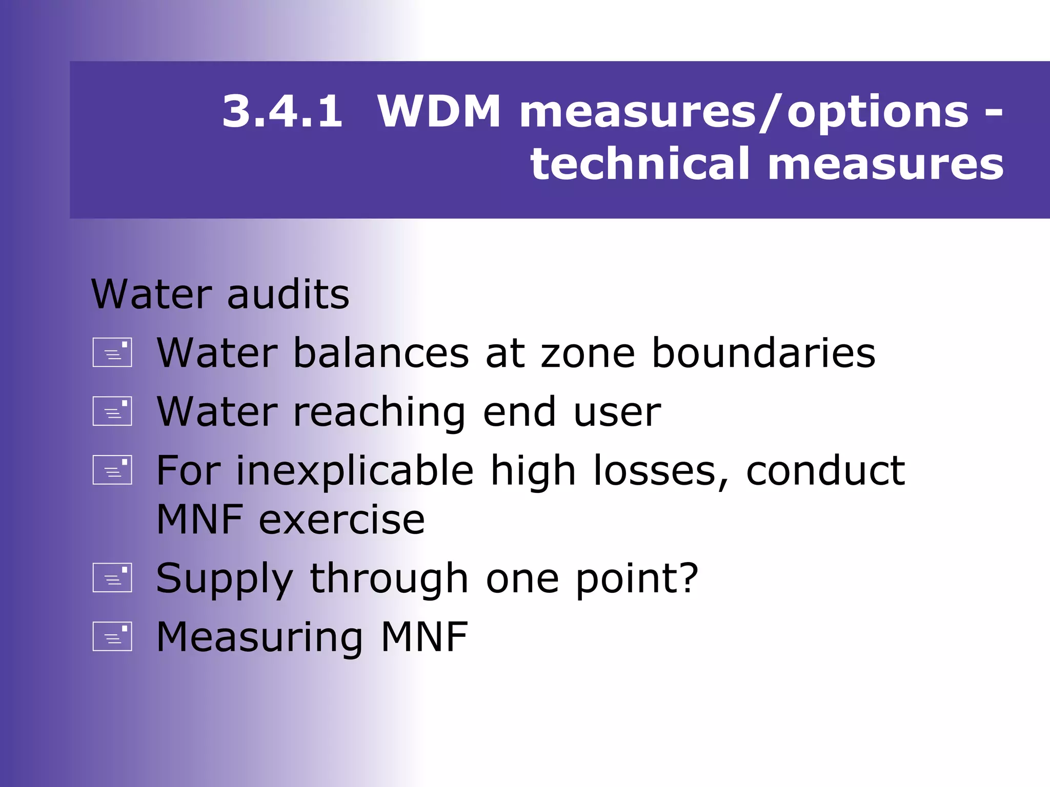 Water audits
 Water balances at zone boundaries
 Water reaching end user
 For inexplicable high losses, conduct
MNF exercise
 Supply through one point?
 Measuring MNF
3.4.1 WDM measures/options -
technical measures
 