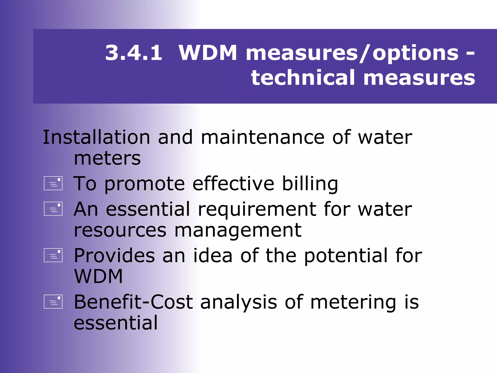 Installation and maintenance of water
meters
 To promote effective billing
 An essential requirement for water
resources management
 Provides an idea of the potential for
WDM
 Benefit-Cost analysis of metering is
essential
3.4.1 WDM measures/options -
technical measures
 
