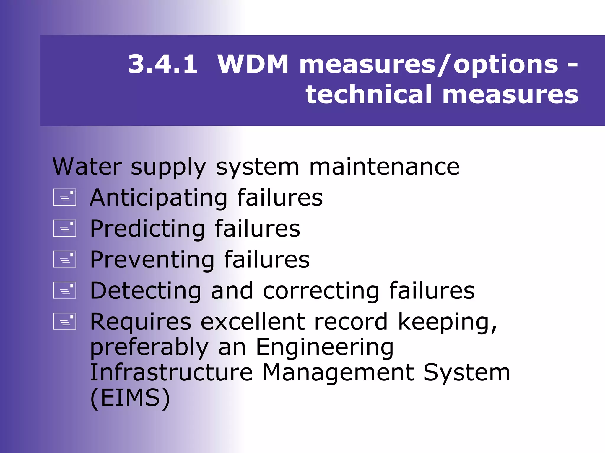 Water supply system maintenance
 Anticipating failures
 Predicting failures
 Preventing failures
 Detecting and correcting failures
 Requires excellent record keeping,
preferably an Engineering
Infrastructure Management System
(EIMS)
3.4.1 WDM measures/options -
technical measures
 