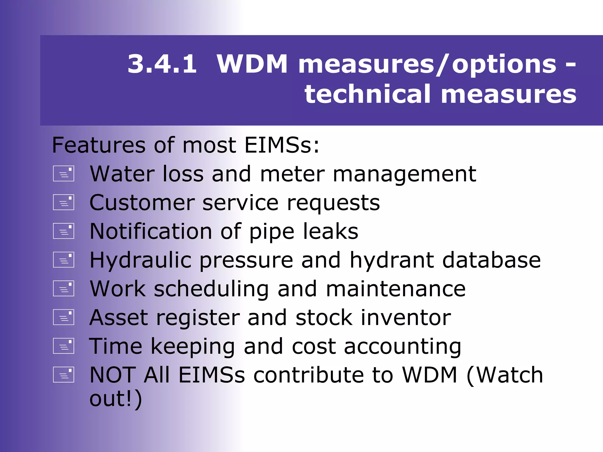 Features of most EIMSs:
 Water loss and meter management
 Customer service requests
 Notification of pipe leaks
 Hydraulic pressure and hydrant database
 Work scheduling and maintenance
 Asset register and stock inventor
 Time keeping and cost accounting
 NOT All EIMSs contribute to WDM (Watch
out!)
3.4.1 WDM measures/options -
technical measures
 