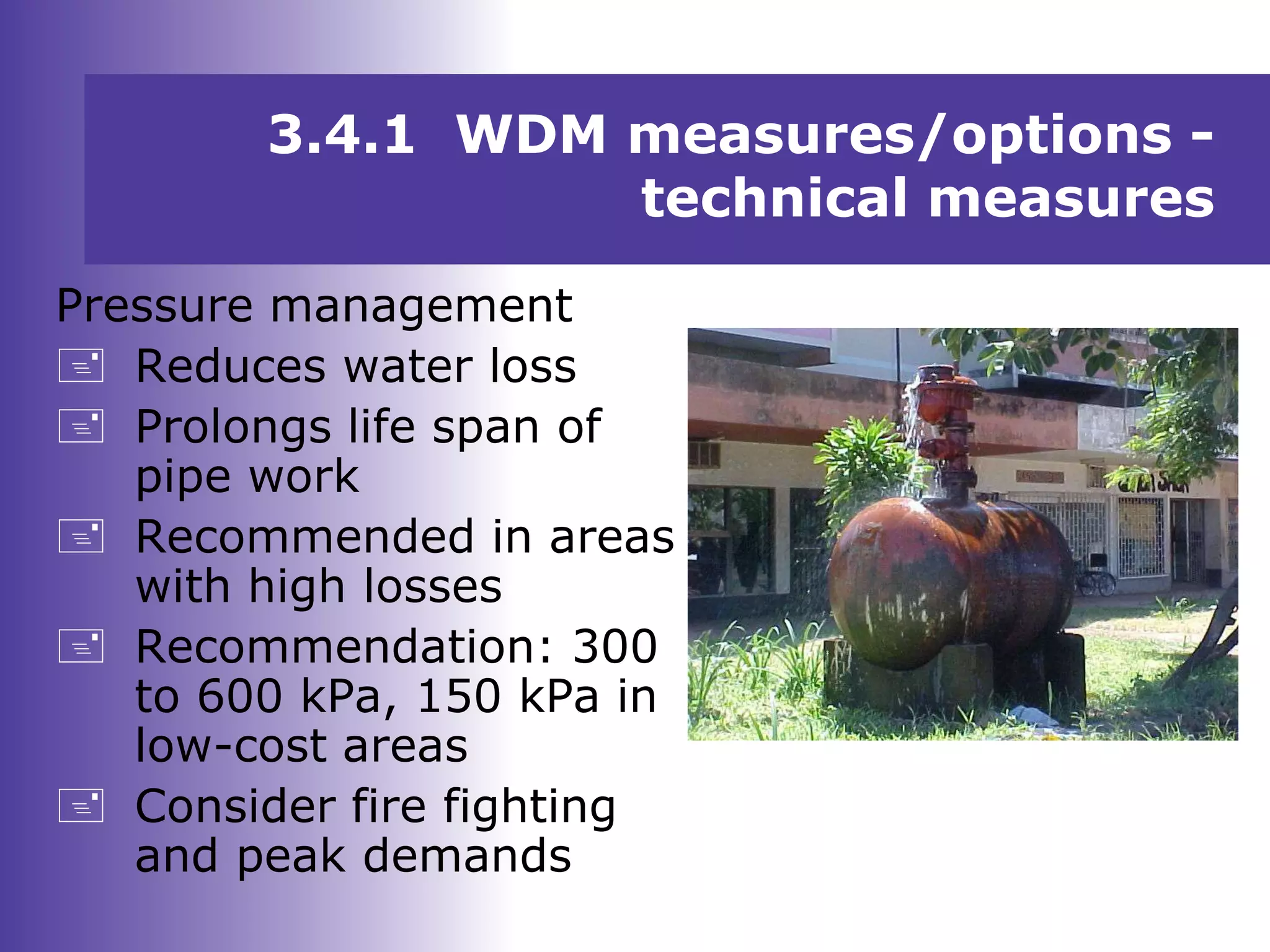 Pressure management
 Reduces water loss
 Prolongs life span of
pipe work
 Recommended in areas
with high losses
 Recommendation: 300
to 600 kPa, 150 kPa in
low-cost areas
 Consider fire fighting
and peak demands
3.4.1 WDM measures/options -
technical measures
 