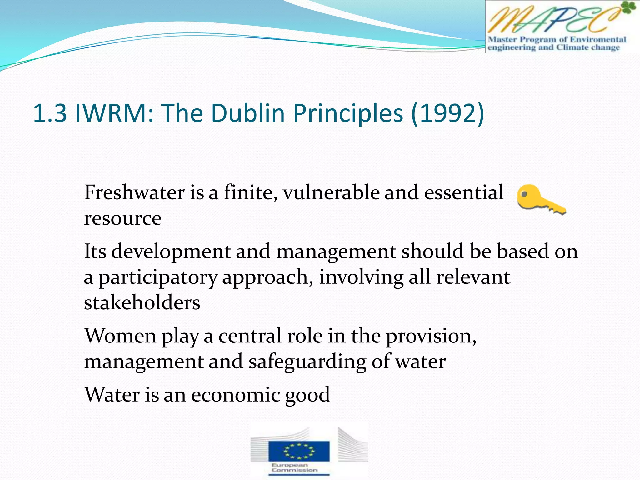 1.3 IWRM: The Dublin Principles (1992)
Freshwater is a finite, vulnerable and essential
resource
Its development and management should be based on
a participatory approach, involving all relevant
stakeholders
Women play a central role in the provision,
management and safeguarding of water
Water is an economic good
 