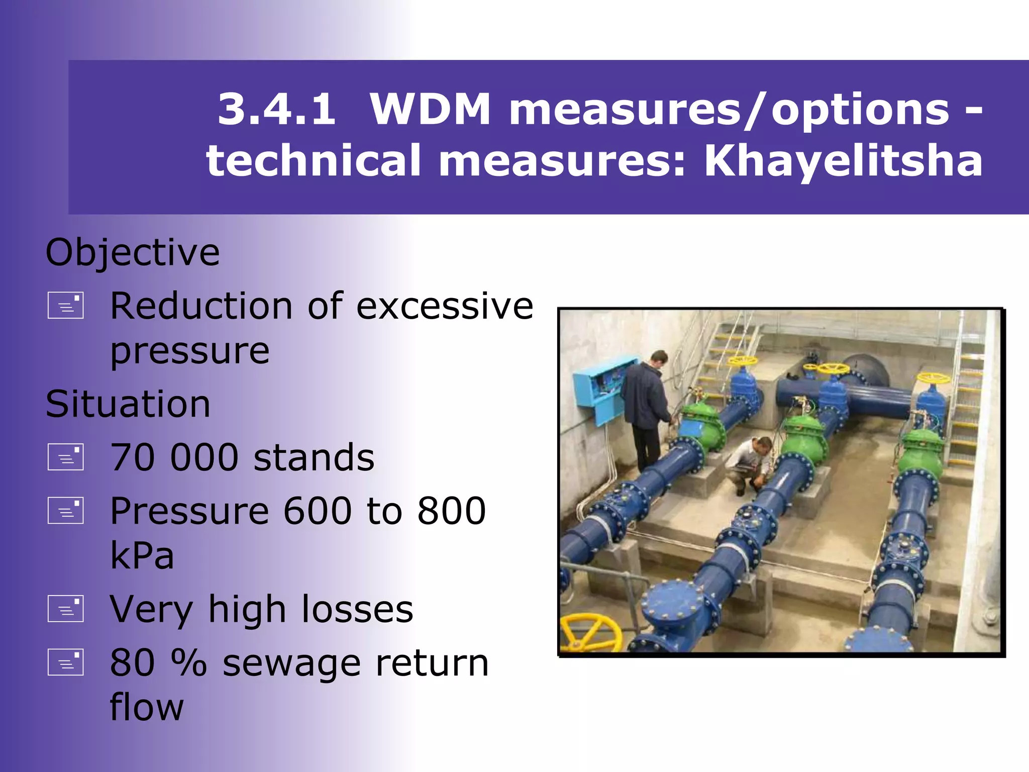 Objective
 Reduction of excessive
pressure
Situation
 70 000 stands
 Pressure 600 to 800
kPa
 Very high losses
 80 % sewage return
flow
3.4.1 WDM measures/options -
technical measures: Khayelitsha
 