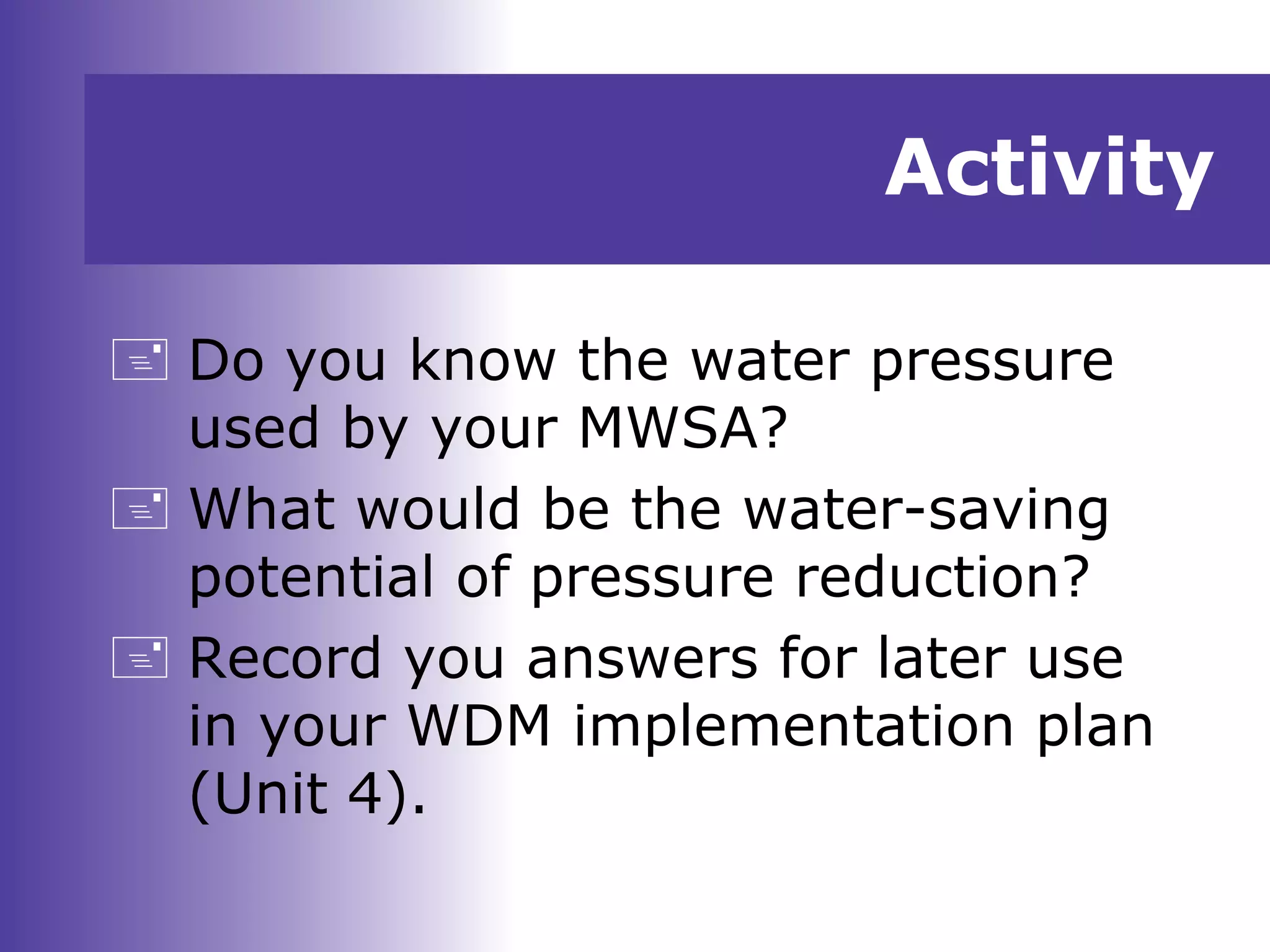 Activity
 Do you know the water pressure
used by your MWSA?
 What would be the water-saving
potential of pressure reduction?
 Record you answers for later use
in your WDM implementation plan
(Unit 4).
 