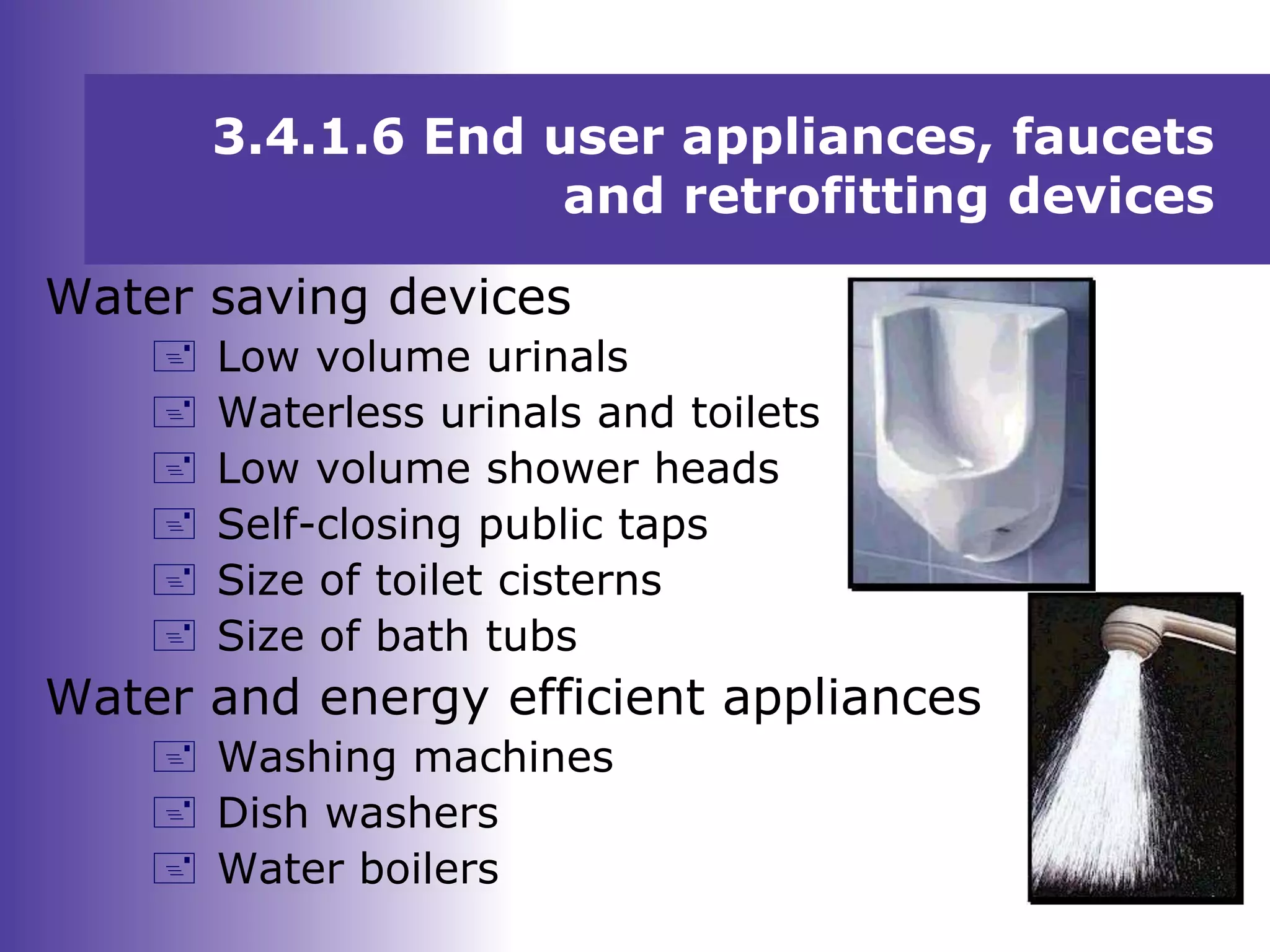3.4.1.6 End user appliances, faucets
and retrofitting devices
Water saving devices
 Low volume urinals
 Waterless urinals and toilets
 Low volume shower heads
 Self-closing public taps
 Size of toilet cisterns
 Size of bath tubs
Water and energy efficient appliances
 Washing machines
 Dish washers
 Water boilers
 