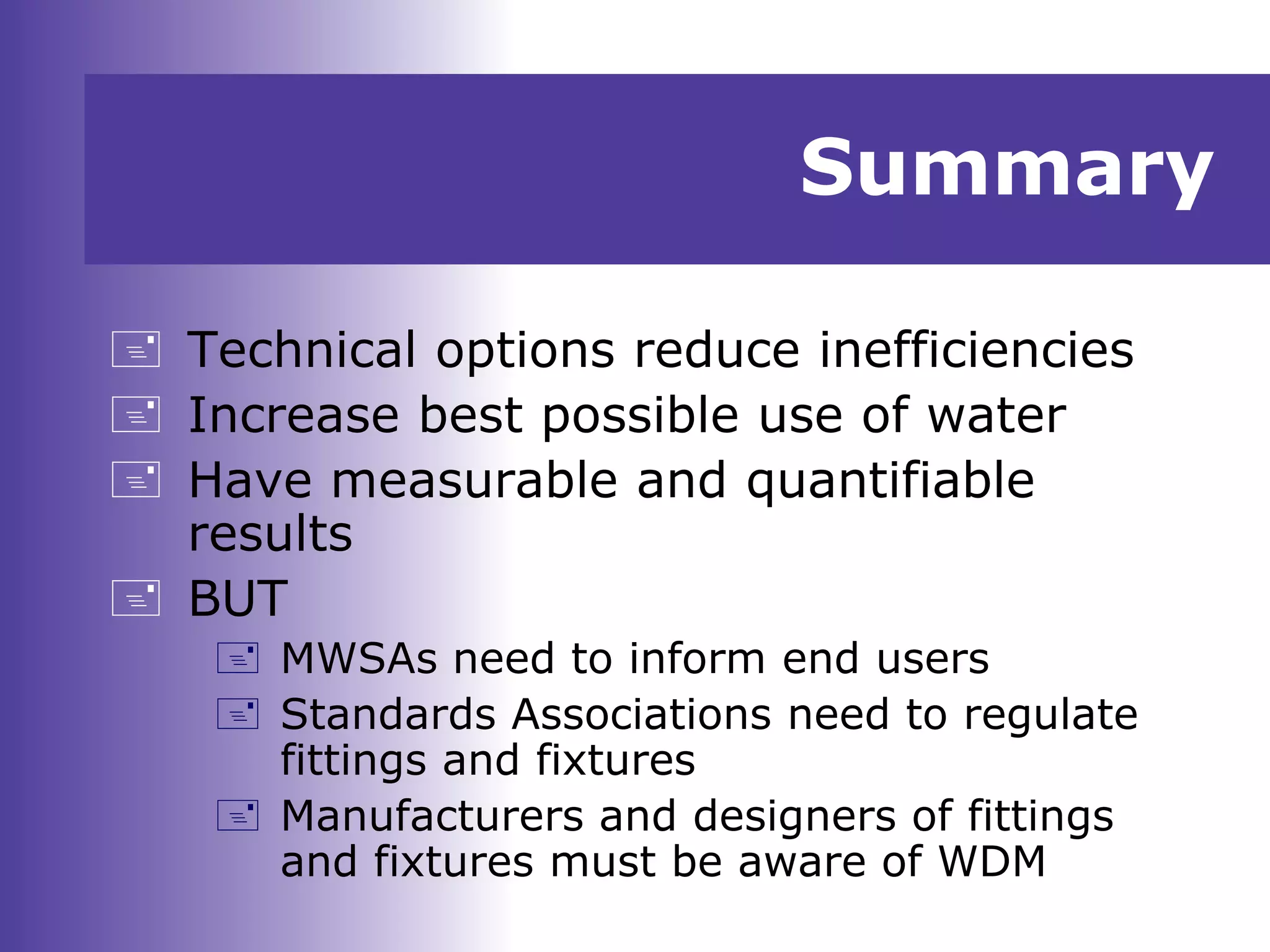 Summary
 Technical options reduce inefficiencies
 Increase best possible use of water
 Have measurable and quantifiable
results
 BUT
 MWSAs need to inform end users
 Standards Associations need to regulate
fittings and fixtures
 Manufacturers and designers of fittings
and fixtures must be aware of WDM
 
