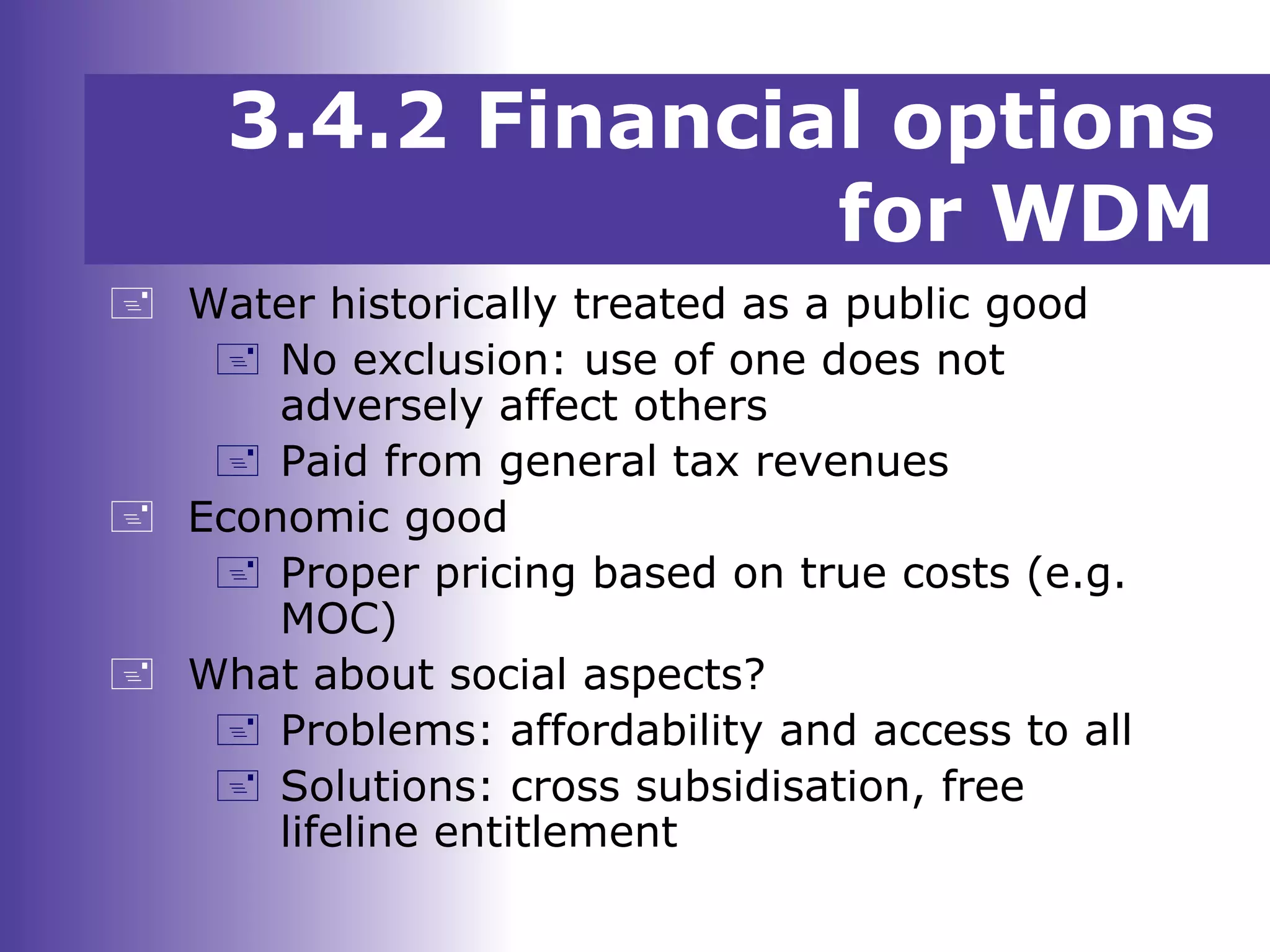 3.4.2 Financial options
for WDM
 Water historically treated as a public good
 No exclusion: use of one does not
adversely affect others
 Paid from general tax revenues
 Economic good
 Proper pricing based on true costs (e.g.
MOC)
 What about social aspects?
 Problems: affordability and access to all
 Solutions: cross subsidisation, free
lifeline entitlement
 