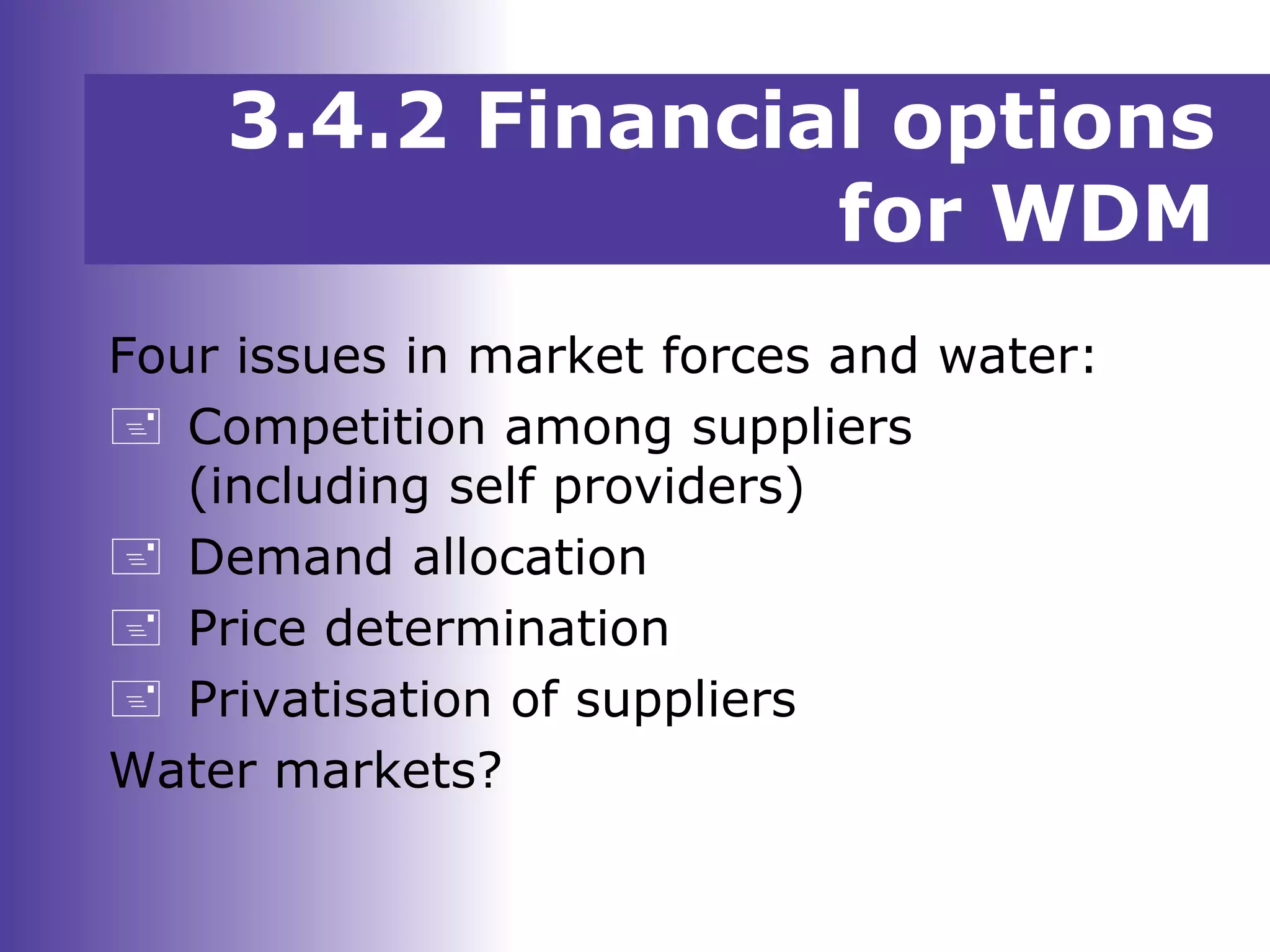 3.4.2 Financial options
for WDM
Four issues in market forces and water:
 Competition among suppliers
(including self providers)
 Demand allocation
 Price determination
 Privatisation of suppliers
Water markets?
 