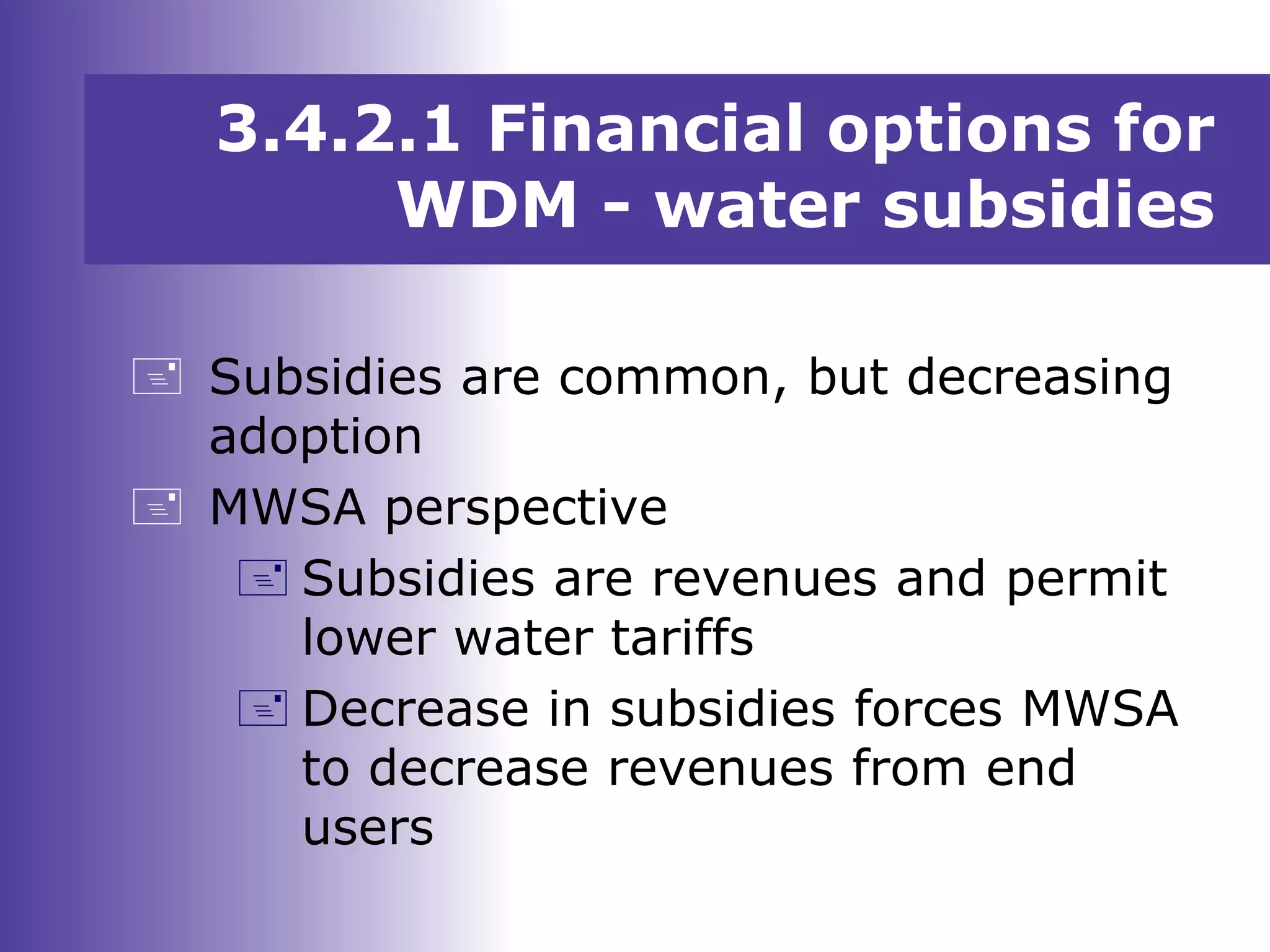 3.4.2.1 Financial options for
WDM - water subsidies
 Subsidies are common, but decreasing
adoption
 MWSA perspective
 Subsidies are revenues and permit
lower water tariffs
 Decrease in subsidies forces MWSA
to decrease revenues from end
users
 