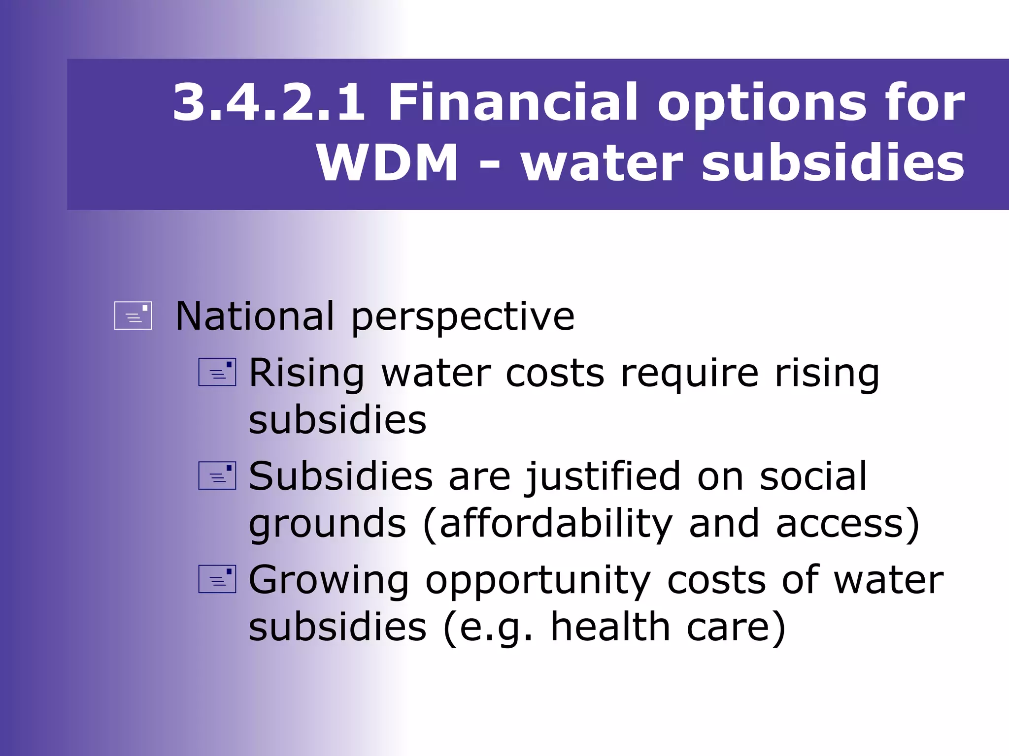 National perspective
 Rising water costs require rising
subsidies
 Subsidies are justified on social
grounds (affordability and access)
 Growing opportunity costs of water
subsidies (e.g. health care)
3.4.2.1 Financial options for
WDM - water subsidies
 