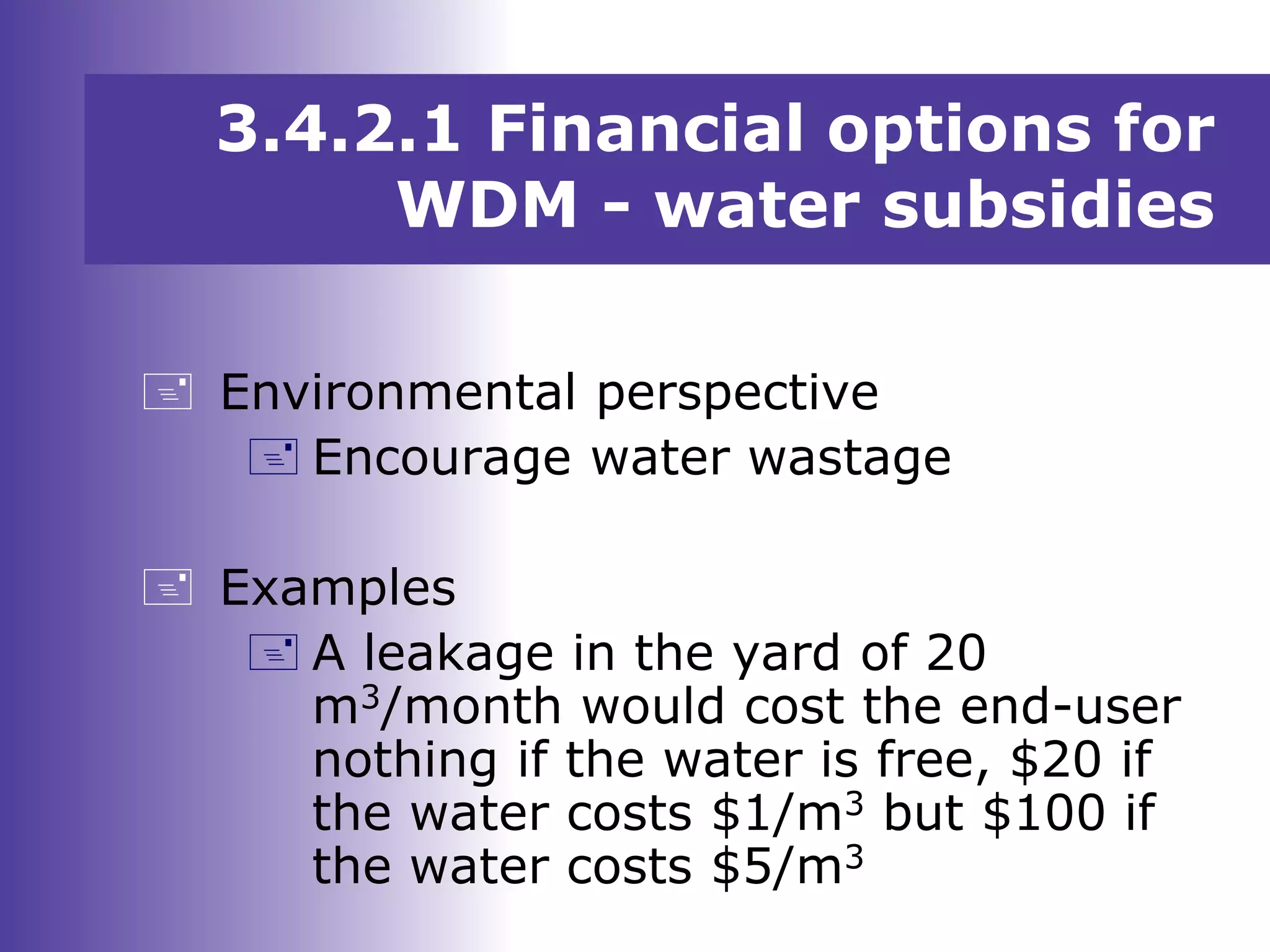  Environmental perspective
 Encourage water wastage
 Examples
 A leakage in the yard of 20
m3/month would cost the end-user
nothing if the water is free, $20 if
the water costs $1/m3 but $100 if
the water costs $5/m3
3.4.2.1 Financial options for
WDM - water subsidies
 