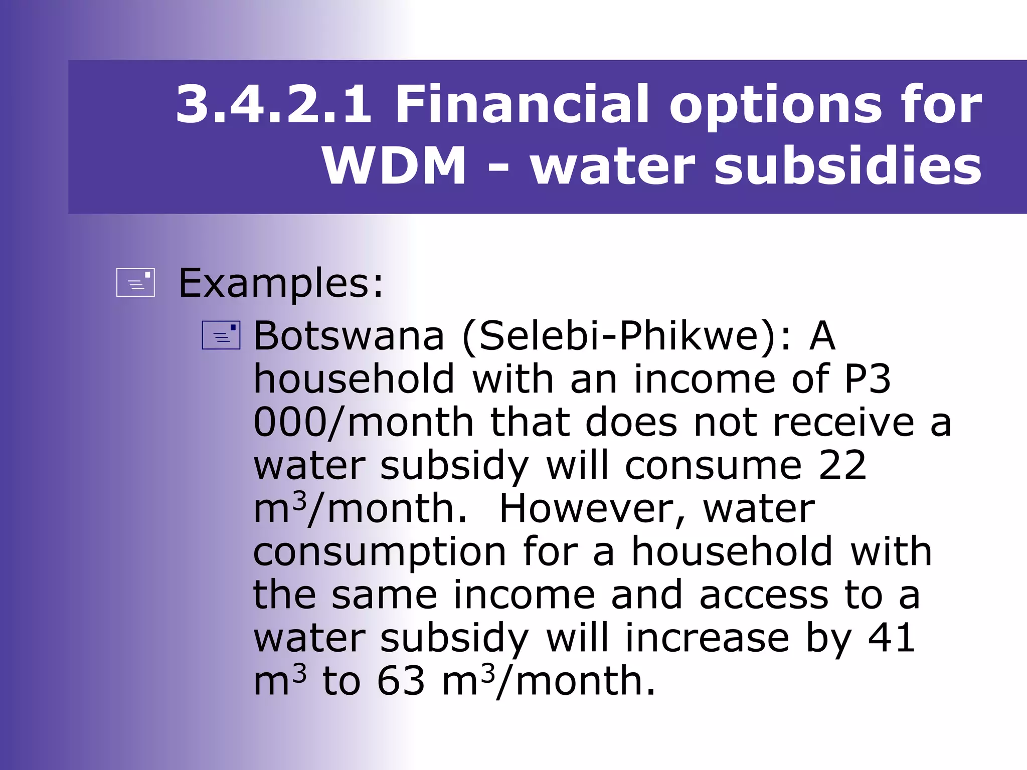  Examples:
 Botswana (Selebi-Phikwe): A
household with an income of P3
000/month that does not receive a
water subsidy will consume 22
m3/month. However, water
consumption for a household with
the same income and access to a
water subsidy will increase by 41
m3 to 63 m3/month.
3.4.2.1 Financial options for
WDM - water subsidies
 