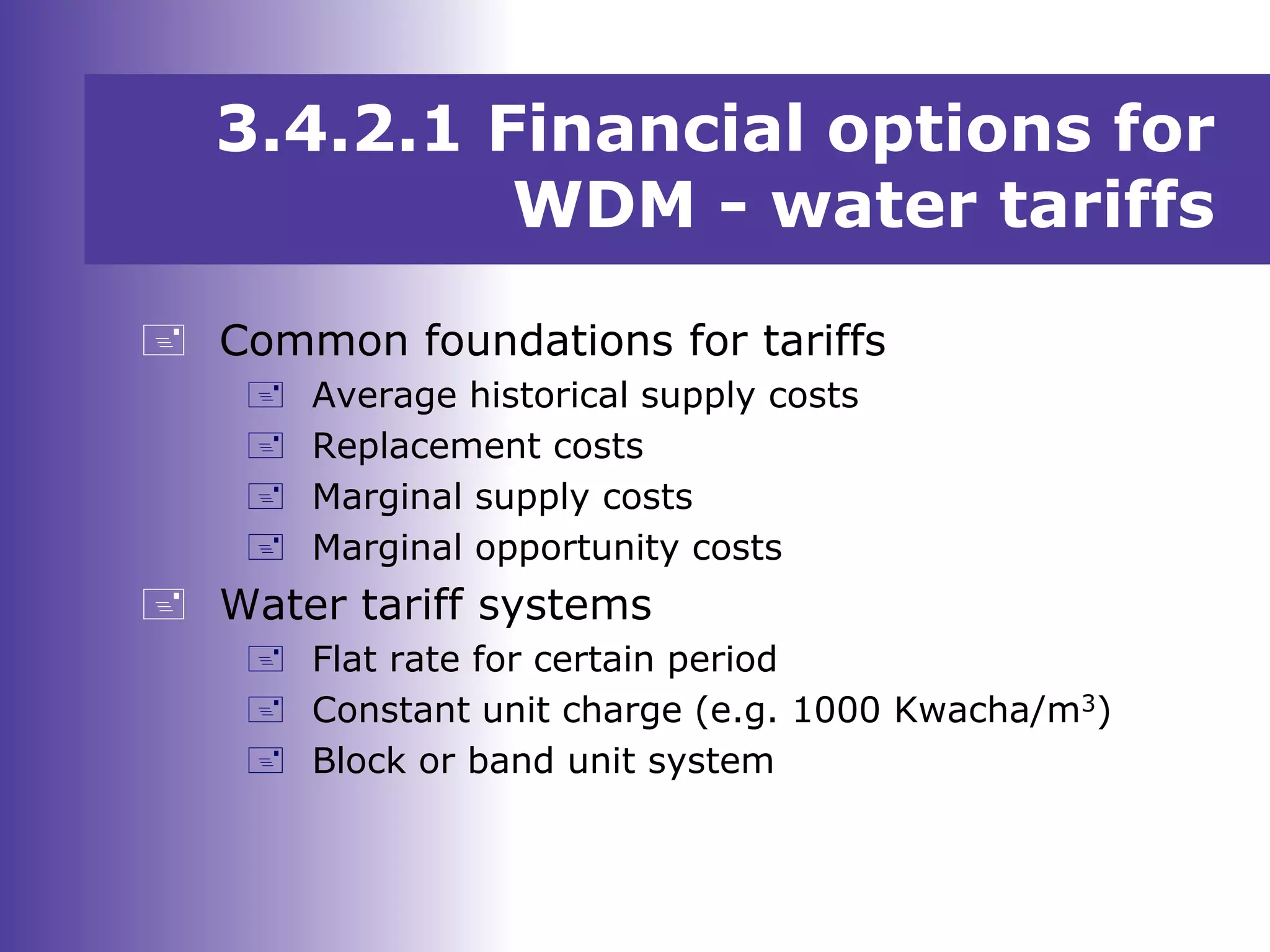  Common foundations for tariffs
 Average historical supply costs
 Replacement costs
 Marginal supply costs
 Marginal opportunity costs
 Water tariff systems
 Flat rate for certain period
 Constant unit charge (e.g. 1000 Kwacha/m3)
 Block or band unit system
3.4.2.1 Financial options for
WDM - water tariffs
 