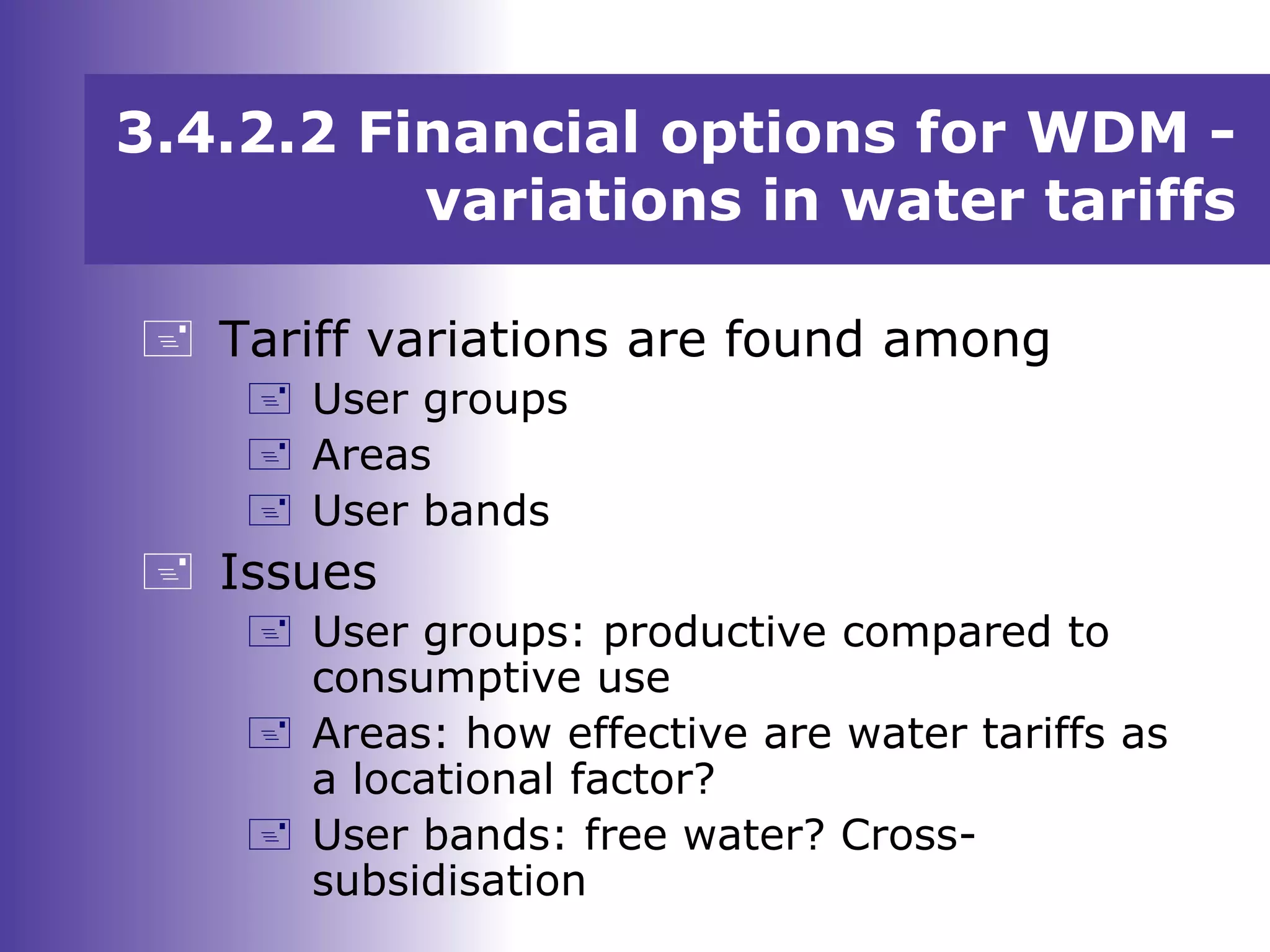 3.4.2.2 Financial options for WDM -
variations in water tariffs
 Tariff variations are found among
 User groups
 Areas
 User bands
 Issues
 User groups: productive compared to
consumptive use
 Areas: how effective are water tariffs as
a locational factor?
 User bands: free water? Cross-
subsidisation
 