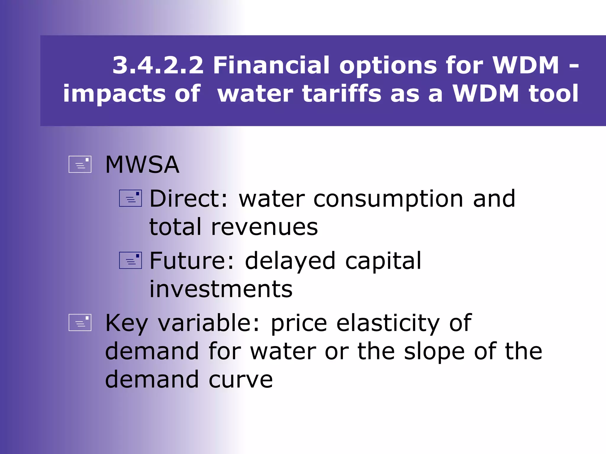 3.4.2.2 Financial options for WDM -
impacts of water tariffs as a WDM tool
 MWSA
 Direct: water consumption and
total revenues
 Future: delayed capital
investments
 Key variable: price elasticity of
demand for water or the slope of the
demand curve
 