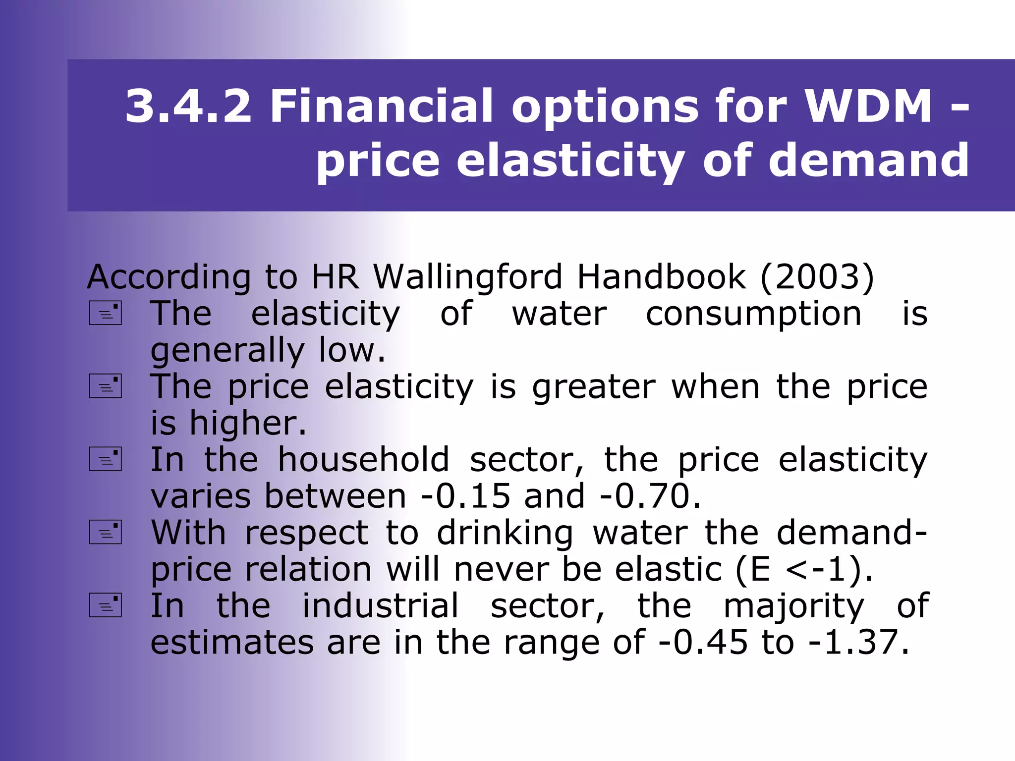 3.4.2 Financial options for WDM -
price elasticity of demand
According to HR Wallingford Handbook (2003)
 The elasticity of water consumption is
generally low.
 The price elasticity is greater when the price
is higher.
 In the household sector, the price elasticity
varies between -0.15 and -0.70.
 With respect to drinking water the demand-
price relation will never be elastic (E <-1).
 In the industrial sector, the majority of
estimates are in the range of -0.45 to -1.37.
 