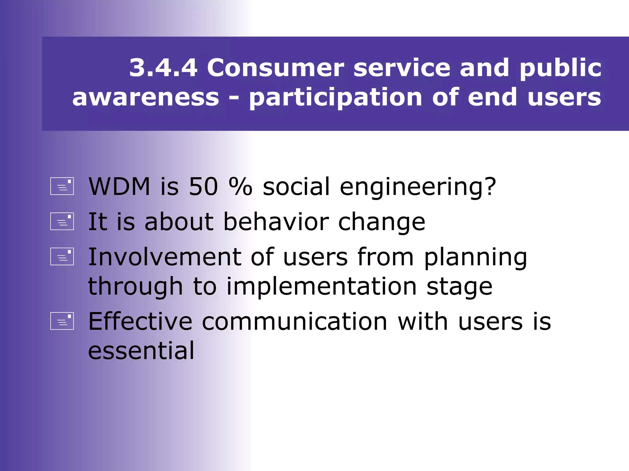 3.4.4 Consumer service and public
awareness - participation of end users
 WDM is 50 % social engineering?
 It is about behavior change
 Involvement of users from planning
through to implementation stage
 Effective communication with users is
essential
 