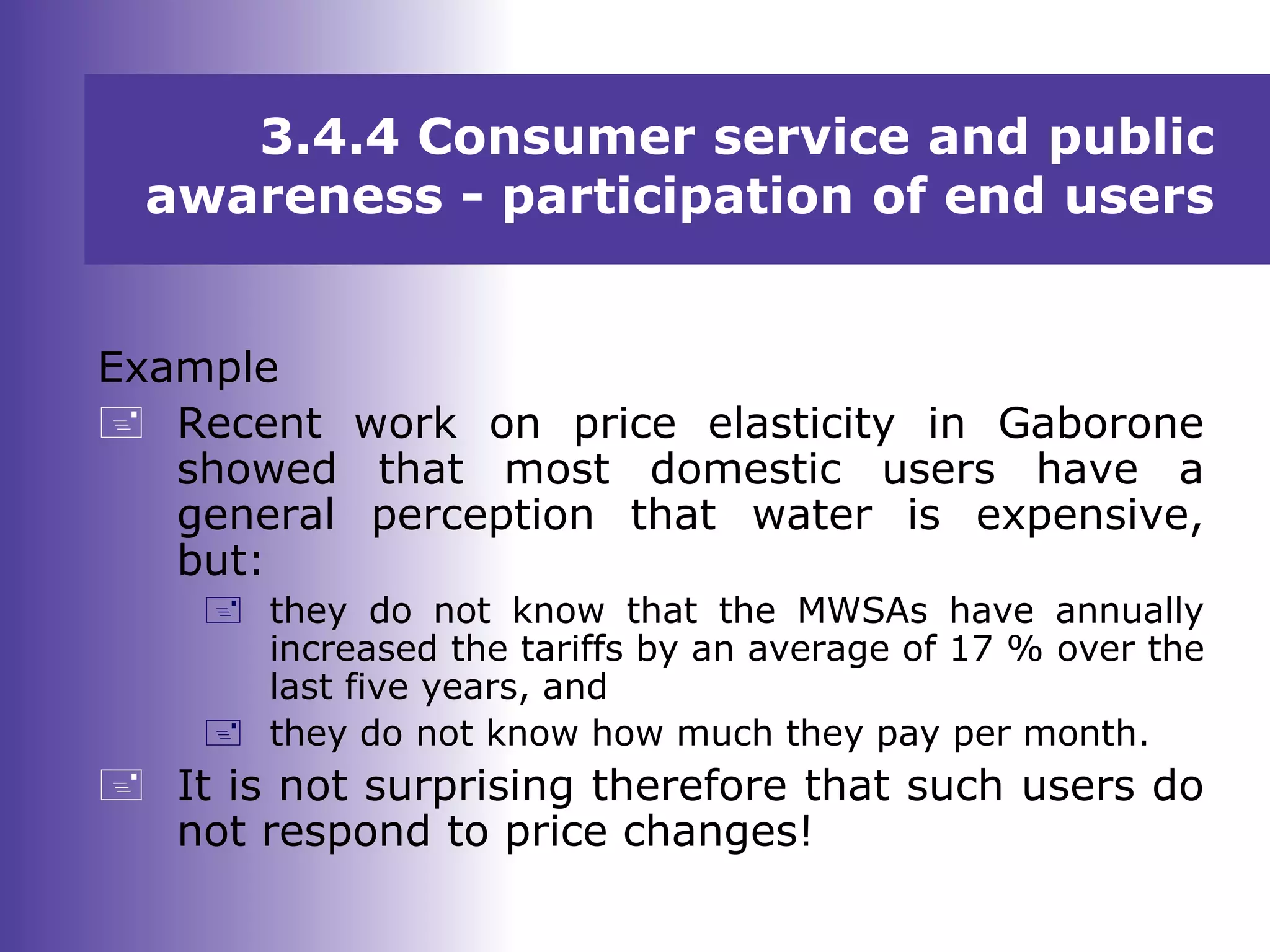 3.4.4 Consumer service and public
awareness - participation of end users
Example
 Recent work on price elasticity in Gaborone
showed that most domestic users have a
general perception that water is expensive,
but:
 they do not know that the MWSAs have annually
increased the tariffs by an average of 17 % over the
last five years, and
 they do not know how much they pay per month.
 It is not surprising therefore that such users do
not respond to price changes!
 