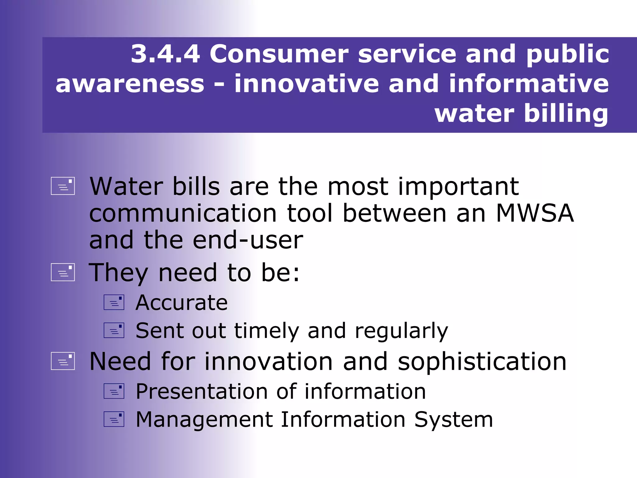 3.4.4 Consumer service and public
awareness - innovative and informative
water billing
 Water bills are the most important
communication tool between an MWSA
and the end-user
 They need to be:
 Accurate
 Sent out timely and regularly
 Need for innovation and sophistication
 Presentation of information
 Management Information System
 