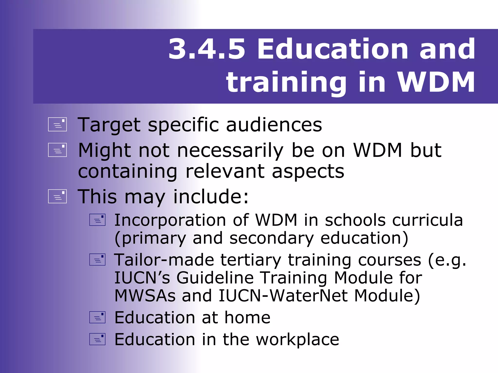 3.4.5 Education and
training in WDM
 Target specific audiences
 Might not necessarily be on WDM but
containing relevant aspects
 This may include:
 Incorporation of WDM in schools curricula
(primary and secondary education)
 Tailor-made tertiary training courses (e.g.
IUCN’s Guideline Training Module for
MWSAs and IUCN-WaterNet Module)
 Education at home
 Education in the workplace
 