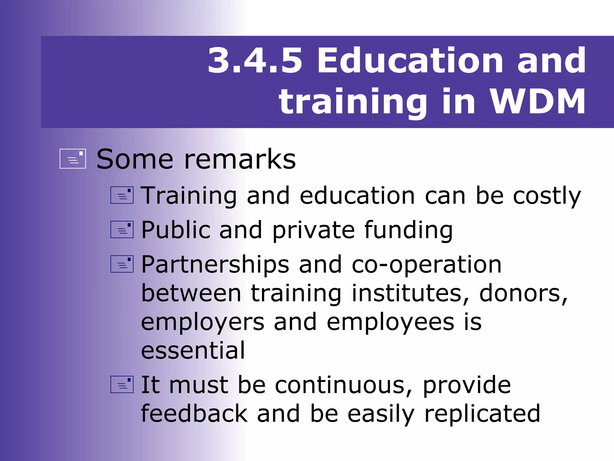 3.4.5 Education and
training in WDM
 Some remarks
 Training and education can be costly
 Public and private funding
 Partnerships and co-operation
between training institutes, donors,
employers and employees is
essential
 It must be continuous, provide
feedback and be easily replicated
 
