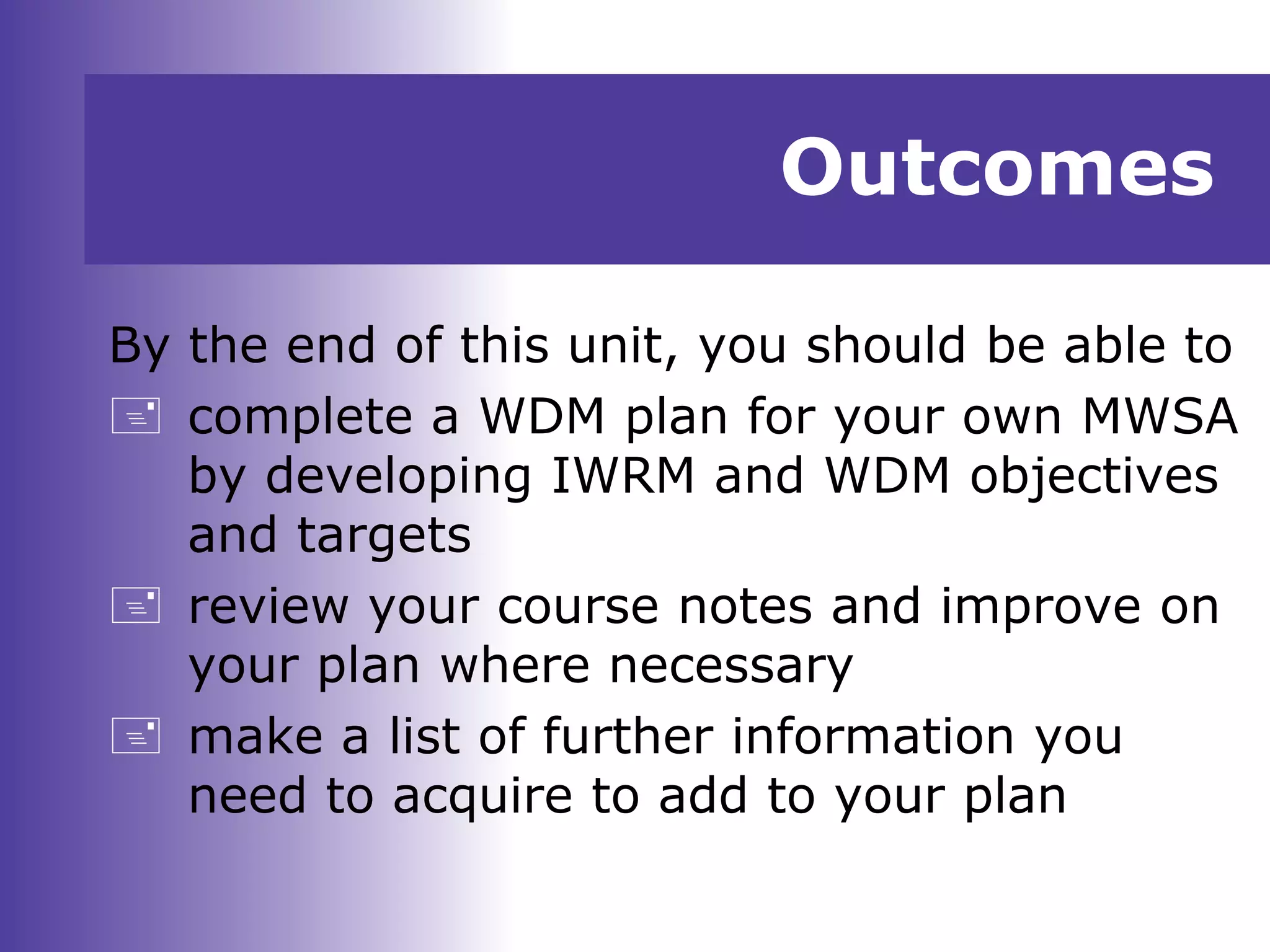 Outcomes
By the end of this unit, you should be able to
 complete a WDM plan for your own MWSA
by developing IWRM and WDM objectives
and targets
 review your course notes and improve on
your plan where necessary
 make a list of further information you
need to acquire to add to your plan
 