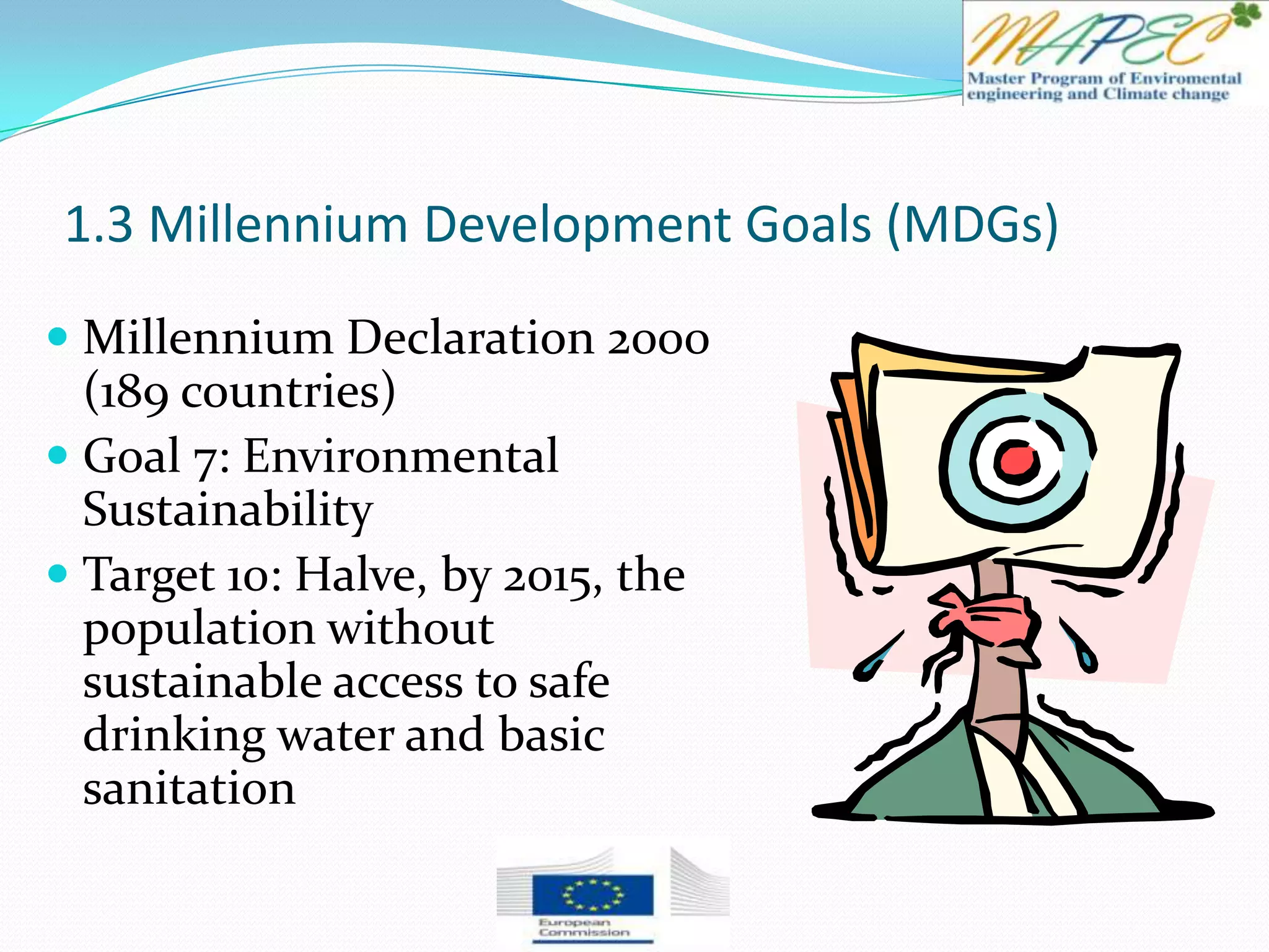 1.3 Millennium Development Goals (MDGs)
 Millennium Declaration 2000
(189 countries)
 Goal 7: Environmental
Sustainability
 Target 10: Halve, by 2015, the
population without
sustainable access to safe
drinking water and basic
sanitation
 