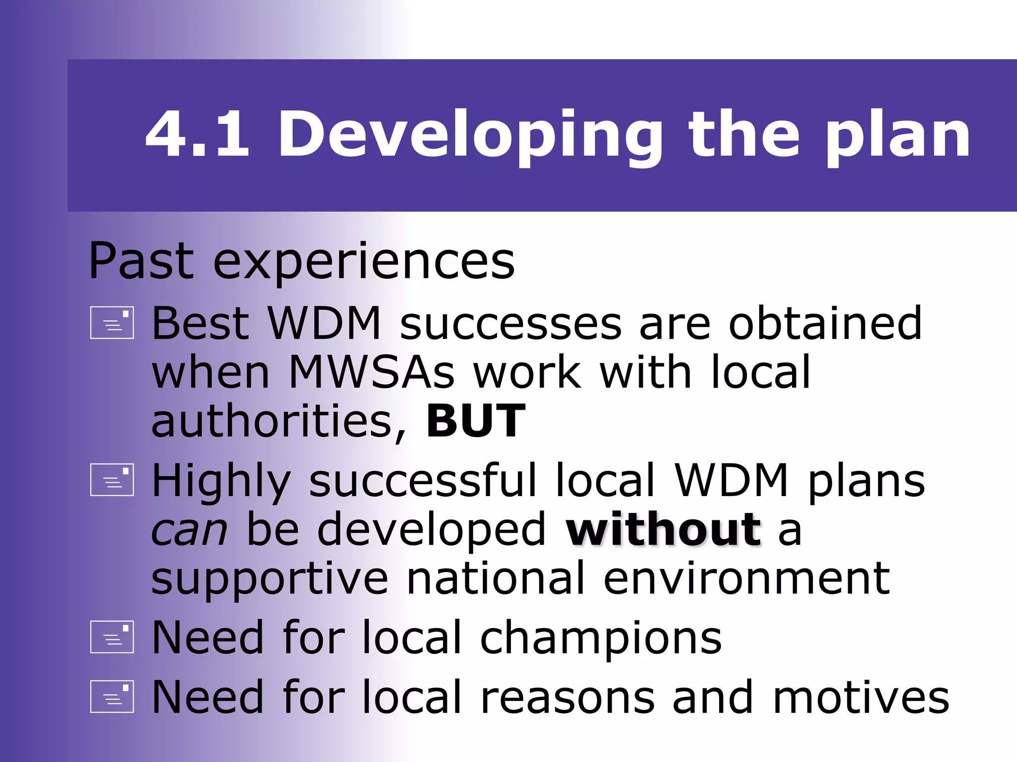 4.1 Developing the plan
Past experiences
 Best WDM successes are obtained
when MWSAs work with local
authorities, BUT
 Highly successful local WDM plans
can be developed without a
supportive national environment
 Need for local champions
 Need for local reasons and motives
 