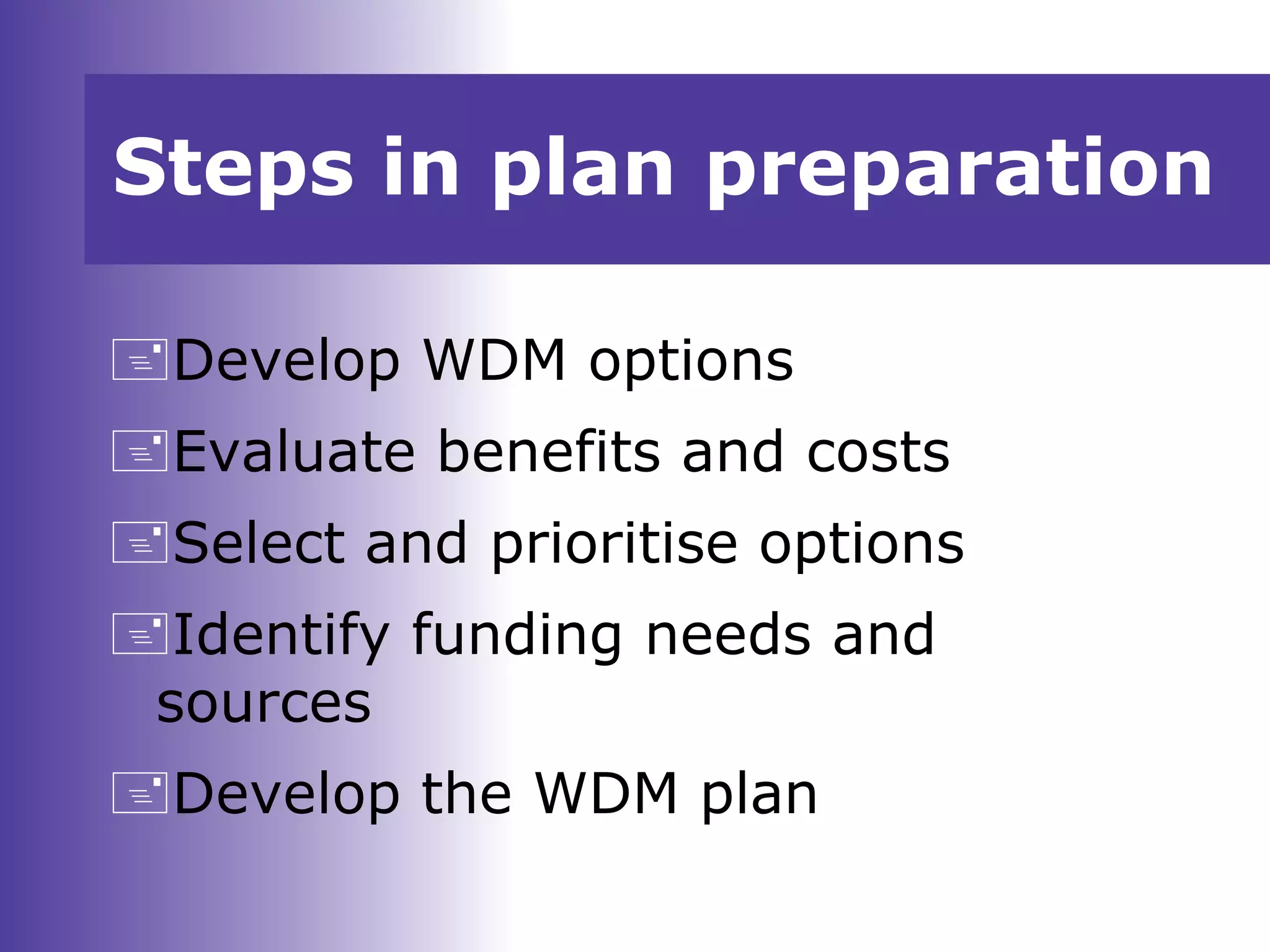 Develop WDM options
Evaluate benefits and costs
Select and prioritise options
Identify funding needs and
sources
Develop the WDM plan
Steps in plan preparation
 