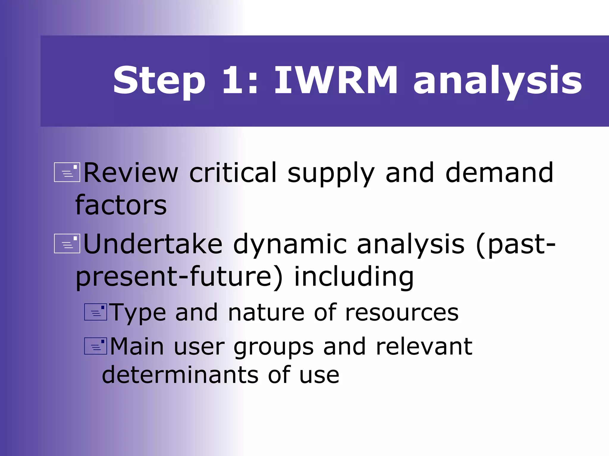 Step 1: IWRM analysis
Review critical supply and demand
factors
Undertake dynamic analysis (past-
present-future) including
Type and nature of resources
Main user groups and relevant
determinants of use
 