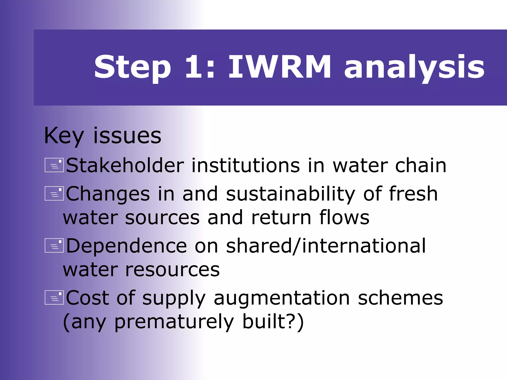 Key issues
Stakeholder institutions in water chain
Changes in and sustainability of fresh
water sources and return flows
Dependence on shared/international
water resources
Cost of supply augmentation schemes
(any prematurely built?)
Step 1: IWRM analysis
 
