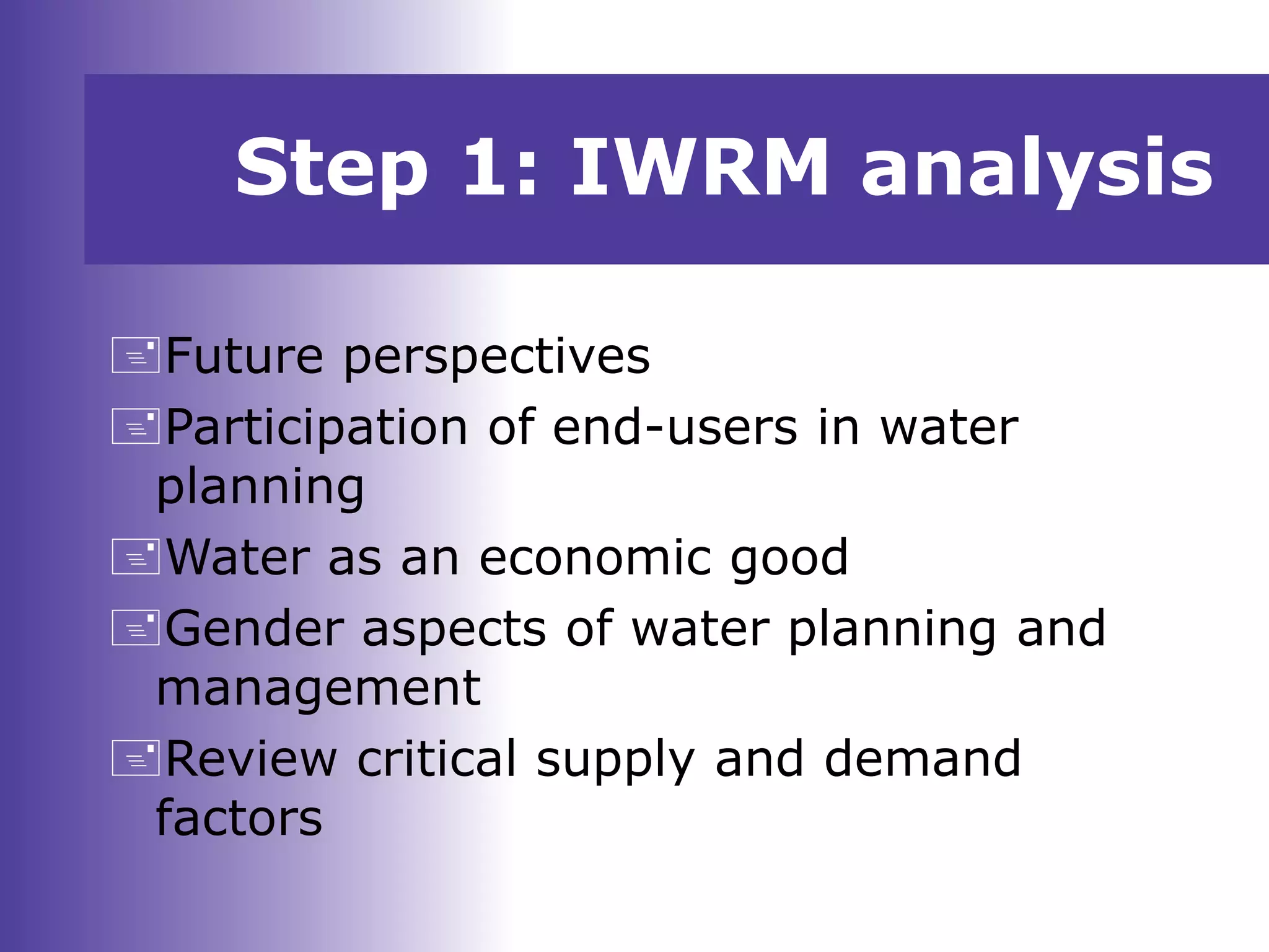 Future perspectives
Participation of end-users in water
planning
Water as an economic good
Gender aspects of water planning and
management
Review critical supply and demand
factors
Step 1: IWRM analysis
 