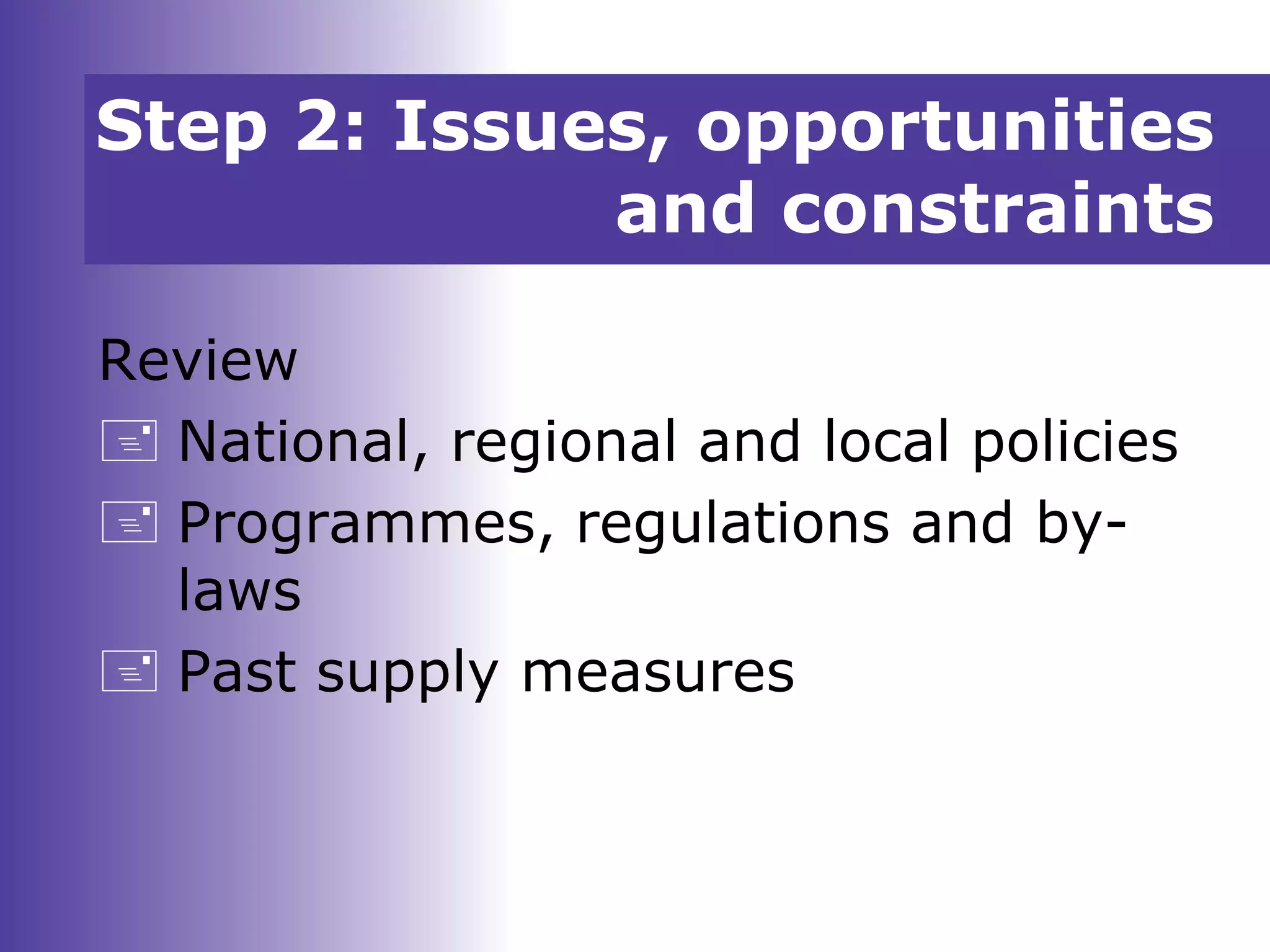 Step 2: Issues, opportunities
and constraints
Review
 National, regional and local policies
 Programmes, regulations and by-
laws
 Past supply measures
 