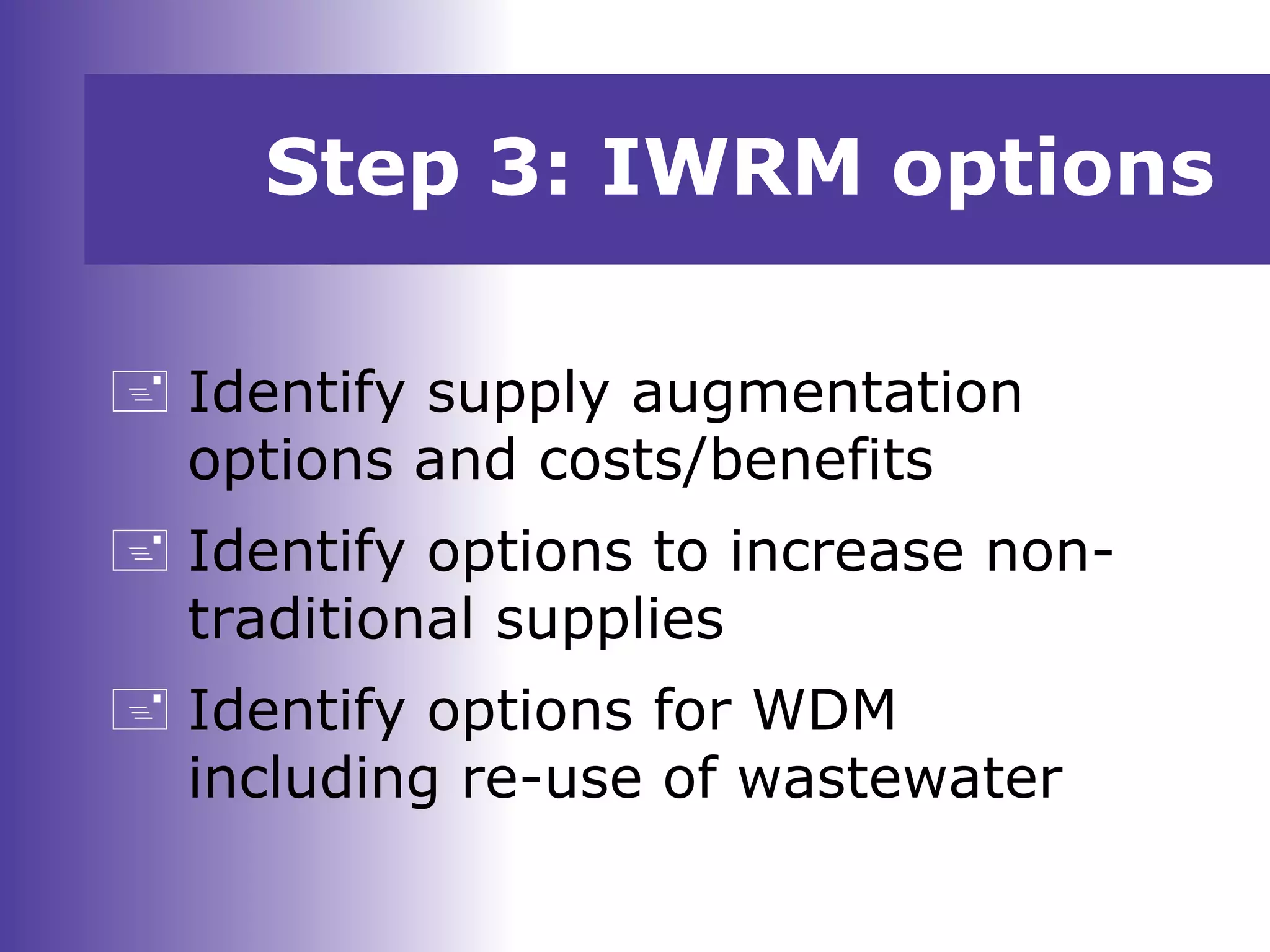 Step 3: IWRM options
 Identify supply augmentation
options and costs/benefits
 Identify options to increase non-
traditional supplies
 Identify options for WDM
including re-use of wastewater
 