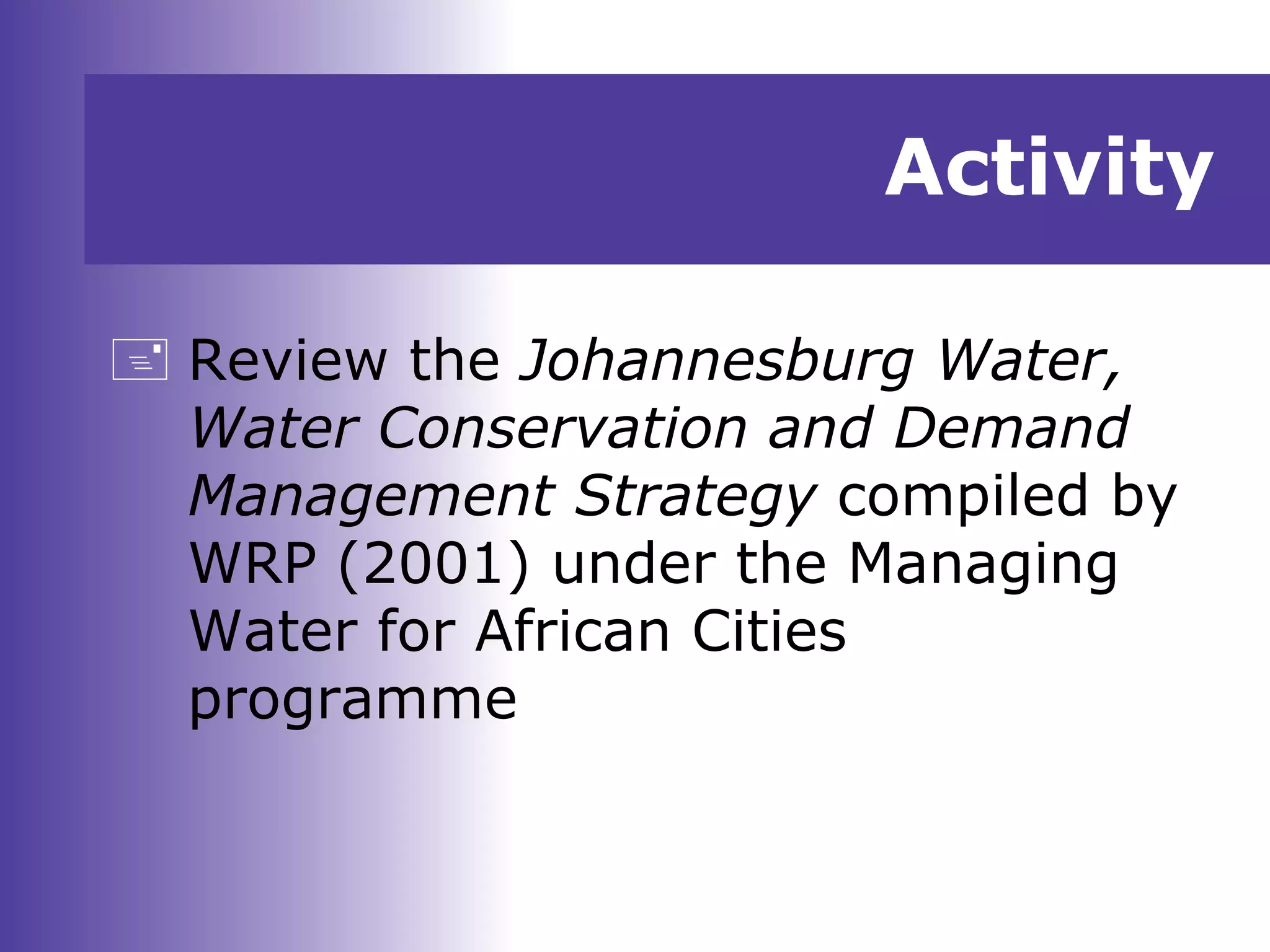 Activity
 Review the Johannesburg Water,
Water Conservation and Demand
Management Strategy compiled by
WRP (2001) under the Managing
Water for African Cities
programme
 