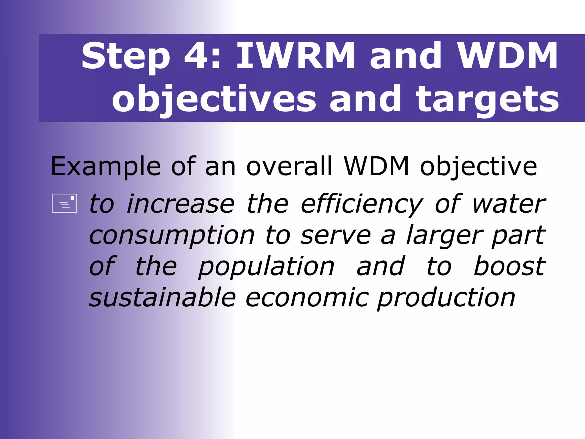 Step 4: IWRM and WDM
objectives and targets
Example of an overall WDM objective
 to increase the efficiency of water
consumption to serve a larger part
of the population and to boost
sustainable economic production
 