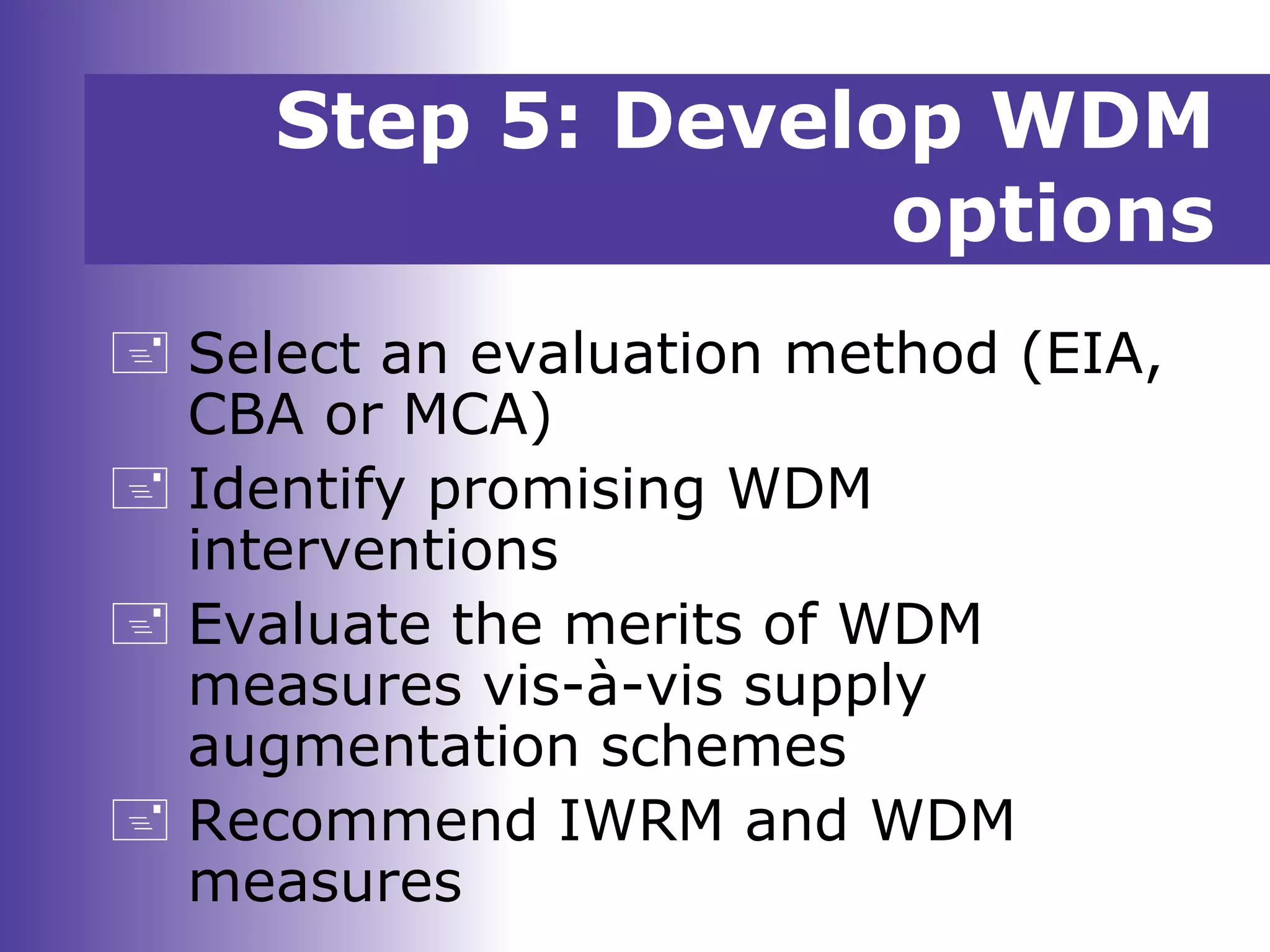 Step 5: Develop WDM
options
 Select an evaluation method (EIA,
CBA or MCA)
 Identify promising WDM
interventions
 Evaluate the merits of WDM
measures vis-à-vis supply
augmentation schemes
 Recommend IWRM and WDM
measures
 