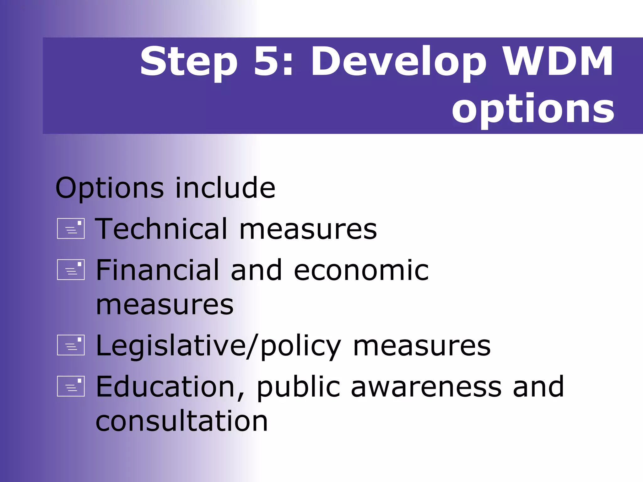 Options include
 Technical measures
 Financial and economic
measures
 Legislative/policy measures
 Education, public awareness and
consultation
Step 5: Develop WDM
options
 