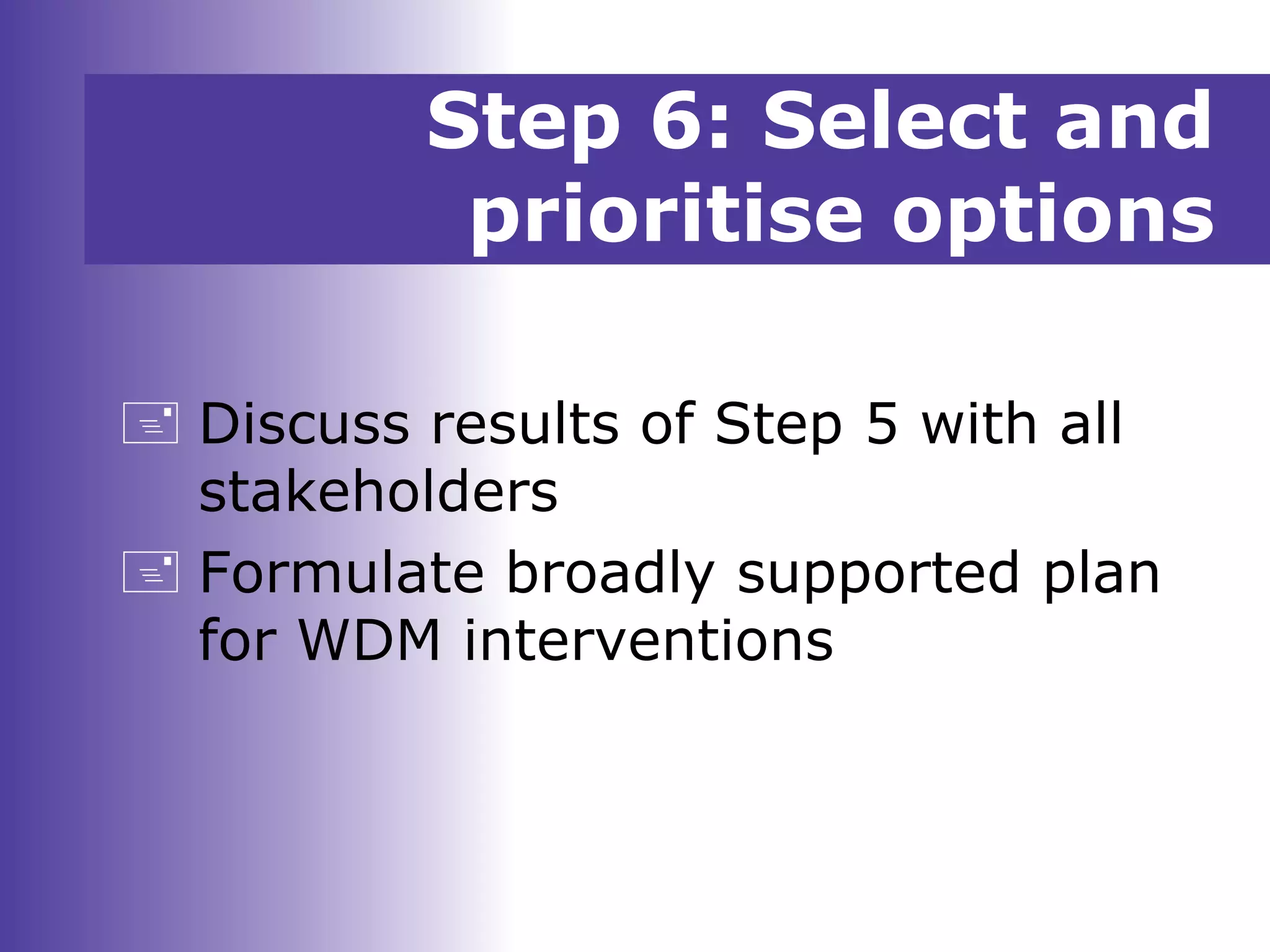 Step 6: Select and
prioritise options
 Discuss results of Step 5 with all
stakeholders
 Formulate broadly supported plan
for WDM interventions
 