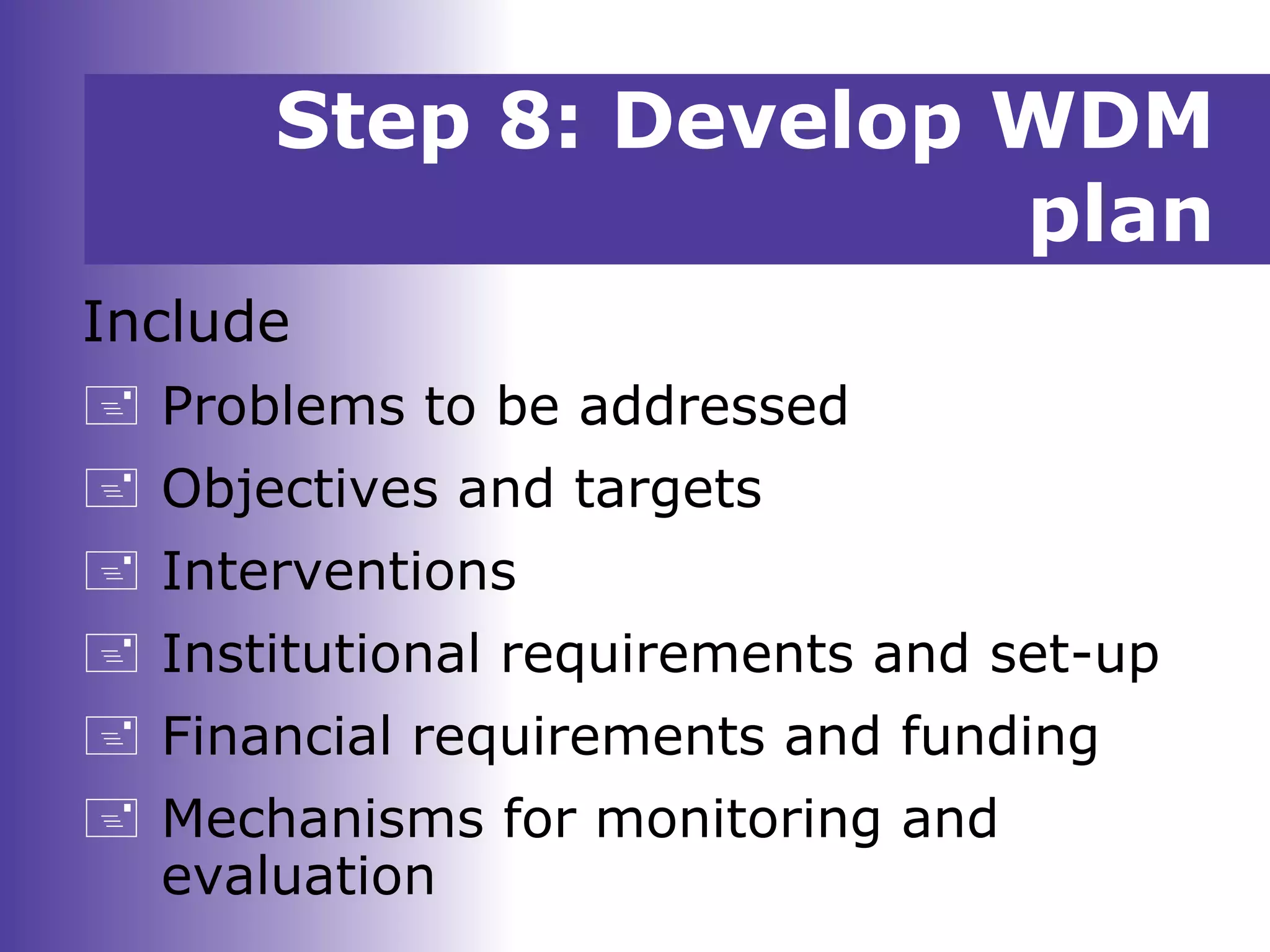 Step 8: Develop WDM
plan
Include
 Problems to be addressed
 Objectives and targets
 Interventions
 Institutional requirements and set-up
 Financial requirements and funding
 Mechanisms for monitoring and
evaluation
 