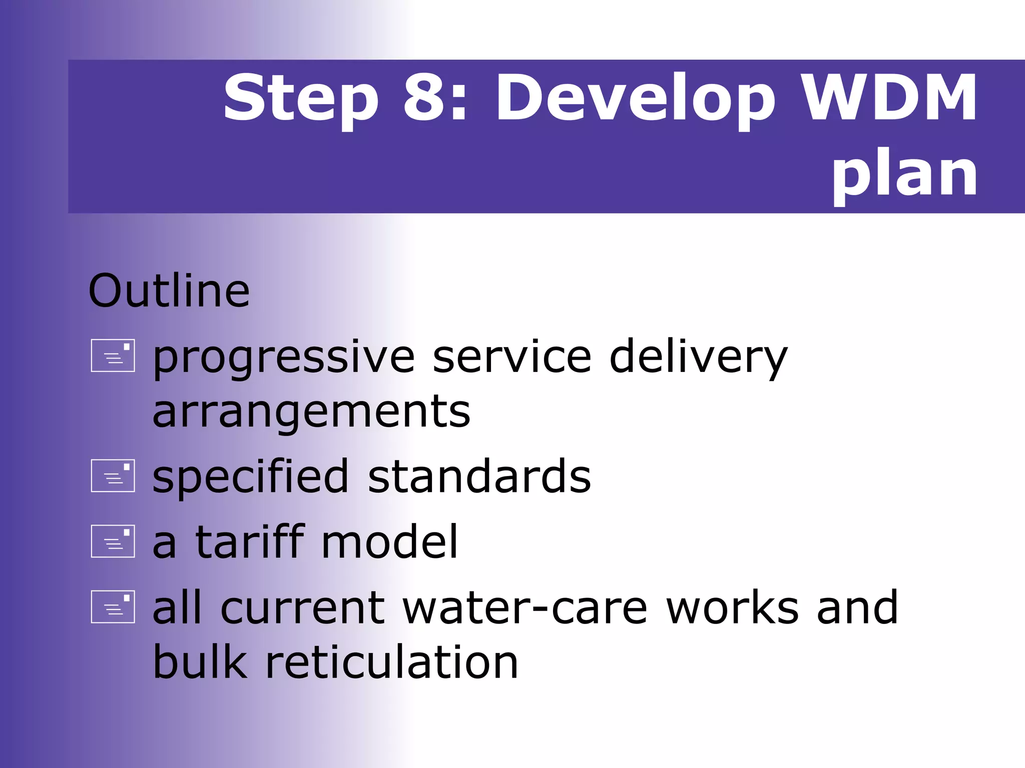 Outline
 progressive service delivery
arrangements
 specified standards
 a tariff model
 all current water-care works and
bulk reticulation
Step 8: Develop WDM
plan
 