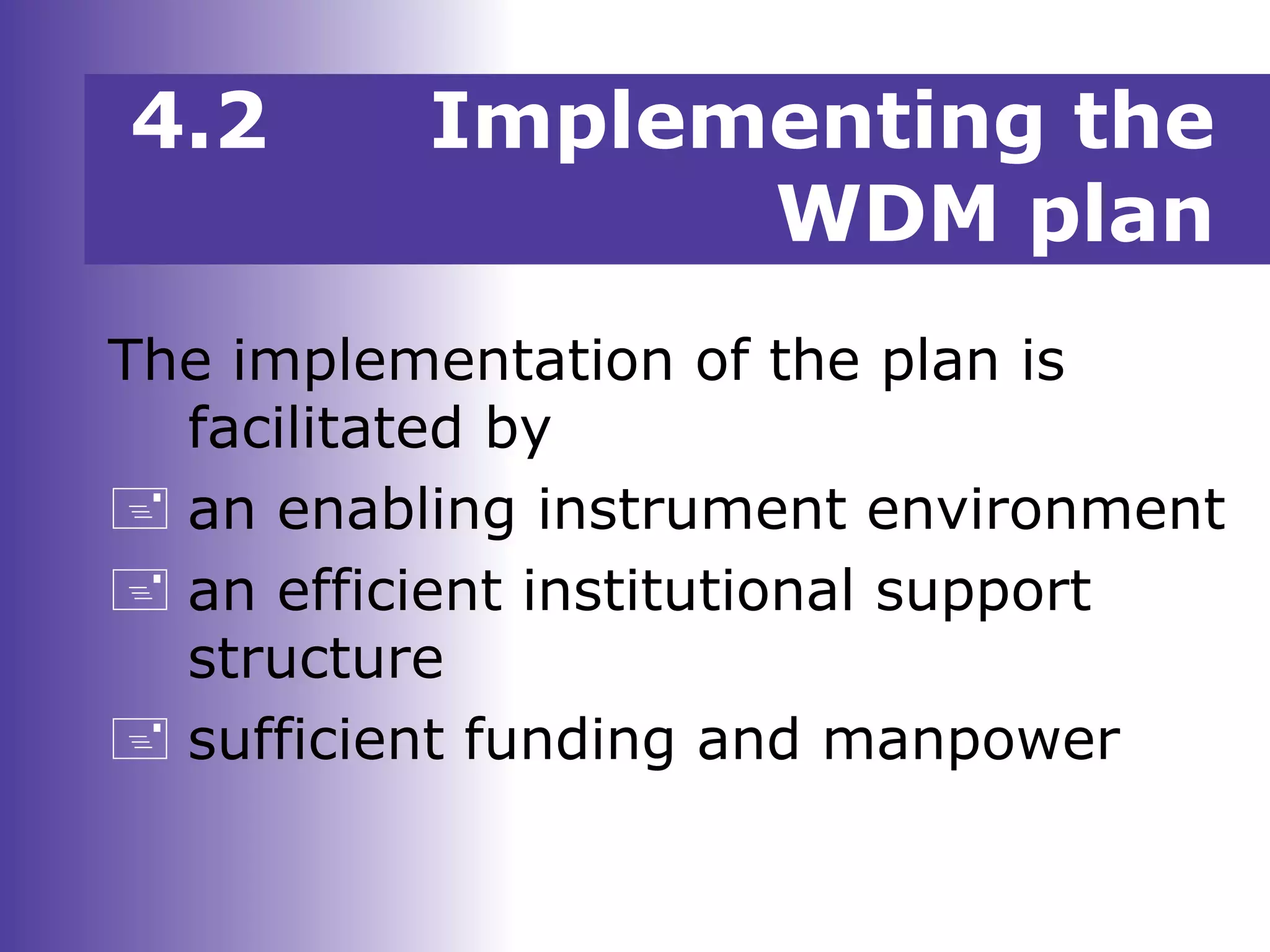 4.2 Implementing the
WDM plan
The implementation of the plan is
facilitated by
 an enabling instrument environment
 an efficient institutional support
structure
 sufficient funding and manpower
 