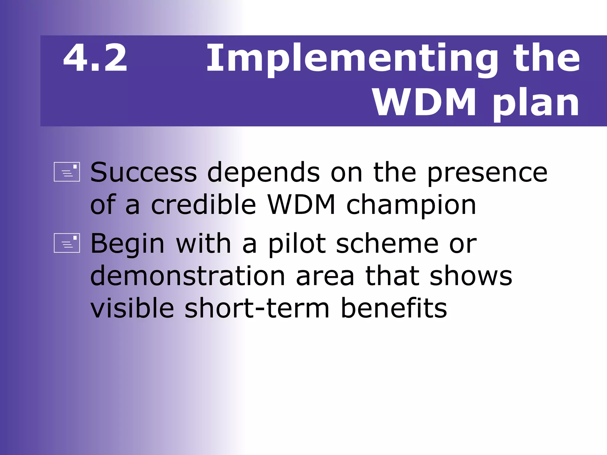  Success depends on the presence
of a credible WDM champion
 Begin with a pilot scheme or
demonstration area that shows
visible short-term benefits
4.2 Implementing the
WDM plan
 