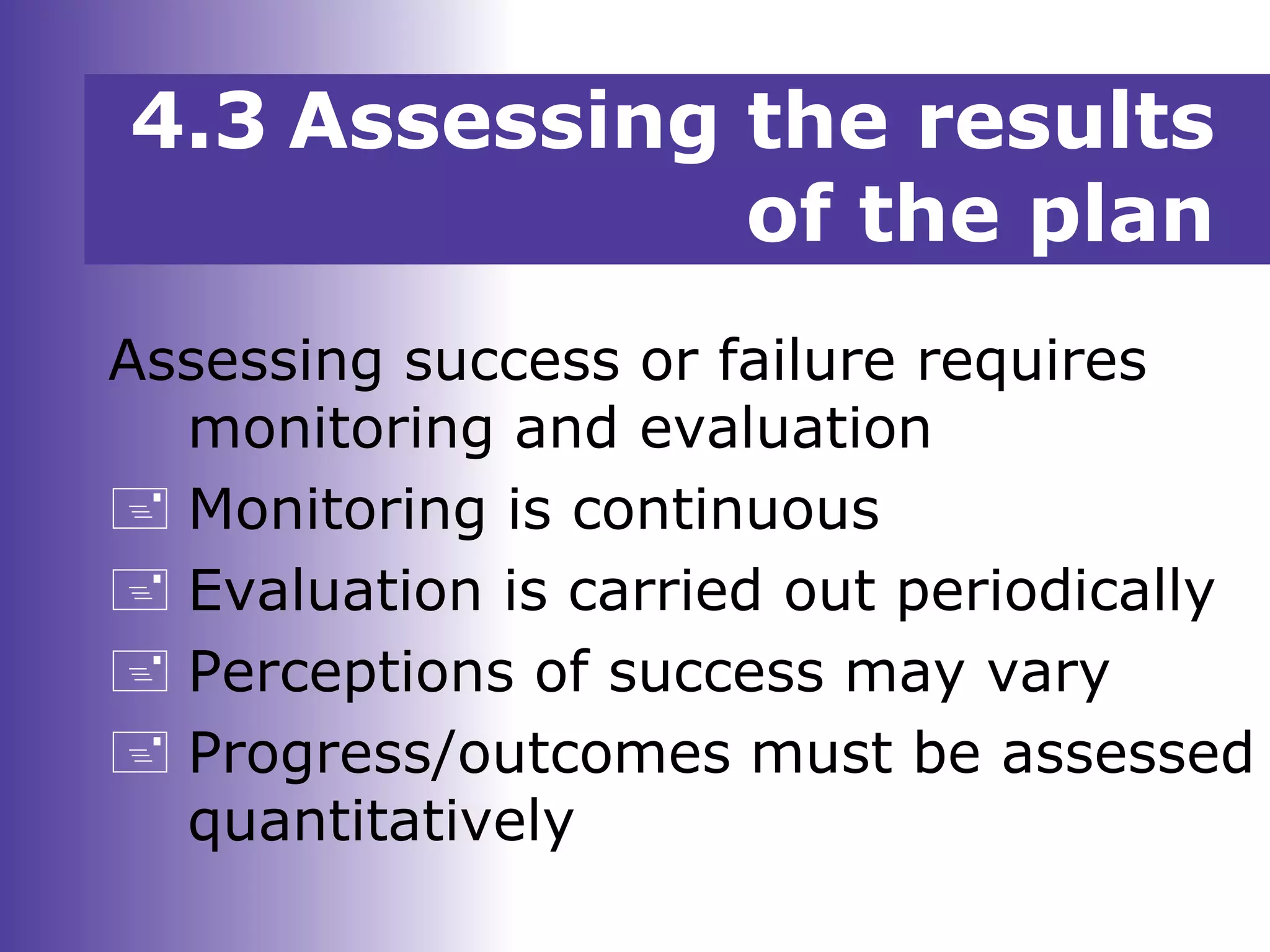 4.3 Assessing the results
of the plan
Assessing success or failure requires
monitoring and evaluation
 Monitoring is continuous
 Evaluation is carried out periodically
 Perceptions of success may vary
 Progress/outcomes must be assessed
quantitatively
 