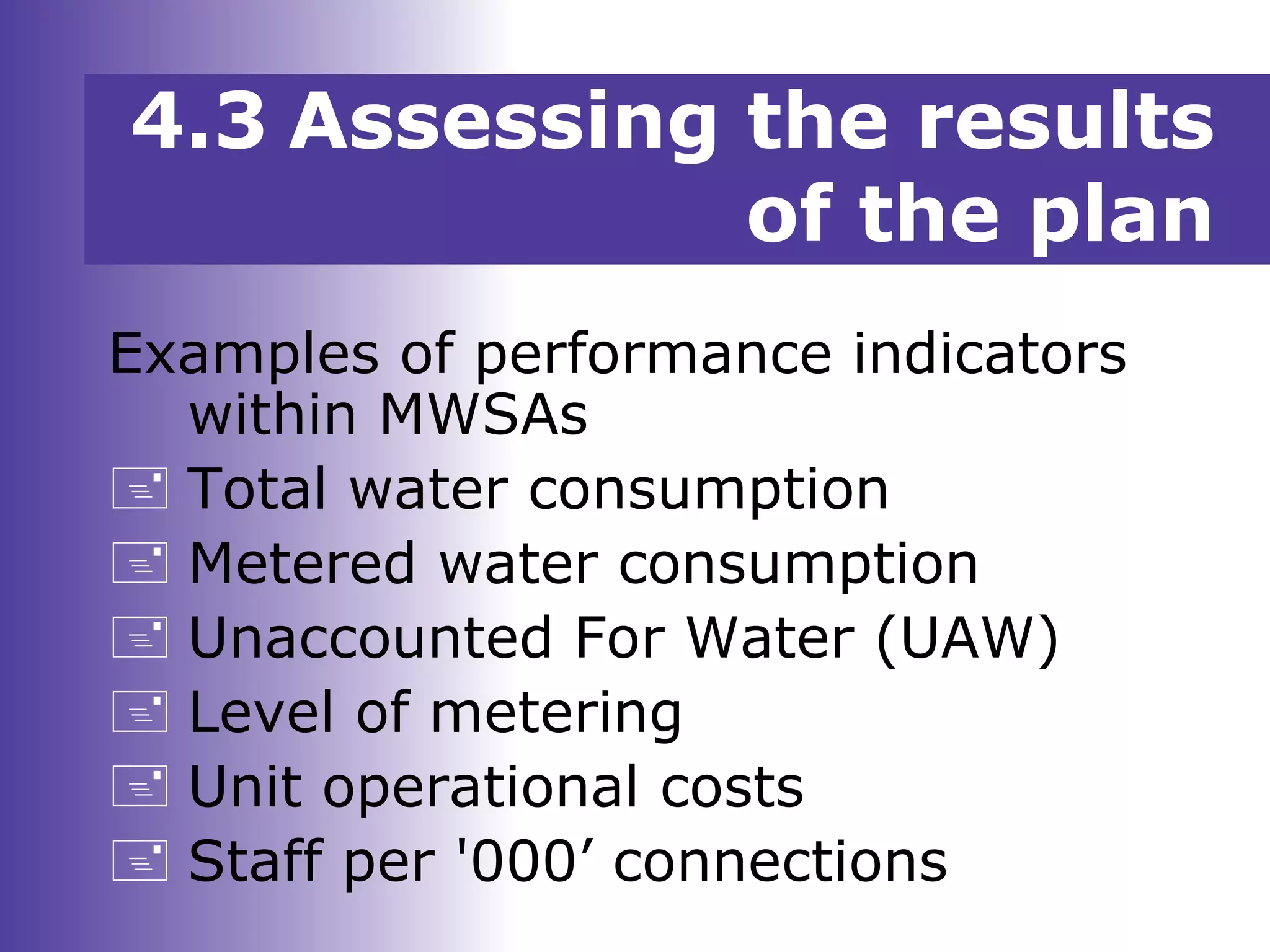 Examples of performance indicators
within MWSAs
 Total water consumption
 Metered water consumption
 Unaccounted For Water (UAW)
 Level of metering
 Unit operational costs
 Staff per '000’ connections
4.3 Assessing the results
of the plan
 